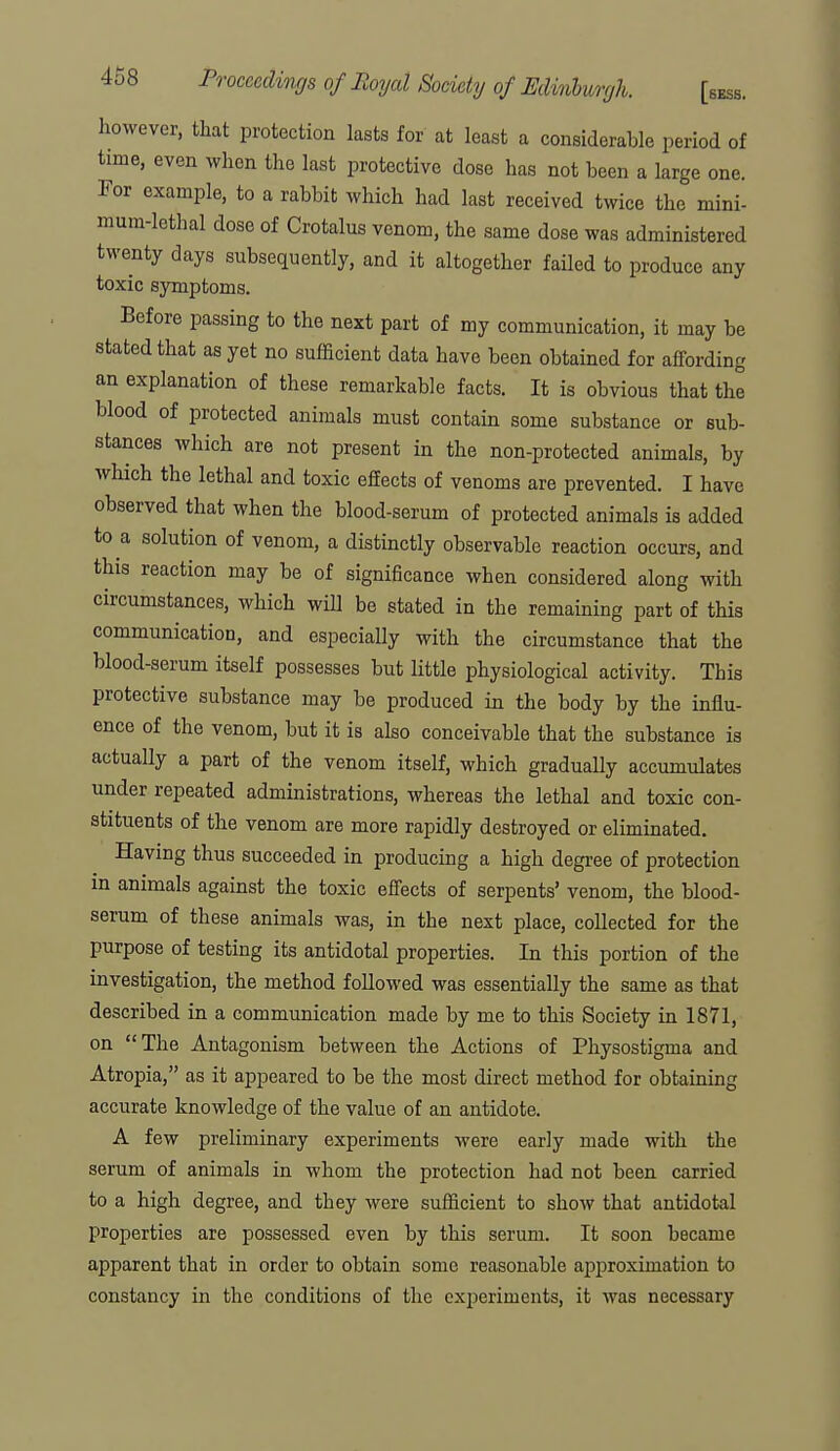 however, that protection lasts for at least a considerable period of time, even when the last protective dose has not been a large one. For example, to a rabbit which had last received twice the mini- mum-lethal dose of Crotalus venom, the same dose was administered twenty days subsequently, and it altogether failed to produce any toxic symptoms. Before passing to the next part of my communication, it may be stated that as yet no sufficient data have been obtained for affording an explanation of these remarkable facts. It is obvious that the blood of protected animals must contain some substance or sub- stances which are not present in the non-protected animals, by which the lethal and toxic effects of venoms are prevented. I have observed that when the blood-serum of protected animals is added to a solution of venom, a distinctly observable reaction occurs, and this reaction may be of significance when considered along with circumstances, which will be stated in the remaining part of this communication, and especially with the circumstance that the blood-serum itself possesses but little physiological activity. This protective substance may be produced in the body by the influ- ence of the venom, but it is also conceivable that the substance is actually a part of the venom itself, which gradually accumulates under repeated administrations, whereas the lethal and toxic con- stituents of the venom are more rapidly destroyed or eliminated. Having thus succeeded in producing a high degree of protection in animals against the toxic effects of serpents' venom, the blood- serum of these animals was, in the next place, collected for the purpose of testing its antidotal properties. In this portion of the investigation, the method followed was essentially the same as that described in a communication made by me to this Society in 1871, on The Antagonism between the Actions of Physostigma and Atropia, as it appeared to be the most direct method for obtaining accurate knowledge of the value of an antidote. A few preliminary experiments were early made with the serum of animals in whom the protection had not been carried to a high degree, and they were sufficient to show that antidotal properties are possessed even by this serum. It soon became apparent that in order to obtain some reasonable approximation to constancy in the conditions of the experiments, it was necessary
