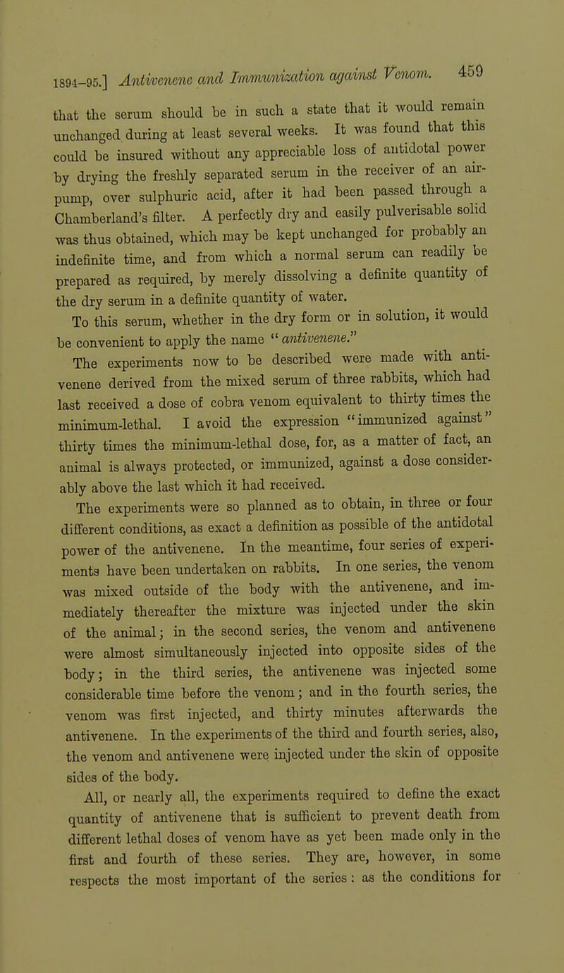 that the serum should be in such a state that it would remain unchanged during at least several weeks. It was found that this could be insured without any appreciable loss of antidotal power by drying the freshly separated serum in the receiver of an air- pump, over sulphuric acid, after it had been passed through a Chamberland's filter. A perfectly dry and easily pulverisable solid was thus obtained, which may be kept unchanged for probably an indefinite time, and from which a normal serum can readily be prepared as required, by merely dissolving a definite quantity of the dry serum in a definite quantity of water. To this serum, whether in the dry form or in solution, it would be convenient to apply the name  antivenene. The experiments now to be described were made with anti- venene derived from the mixed serum of three rabbits, which had last received a dose of cobra venom equivalent to thirty times the minimum-lethal. I avoid the expression immunized against thirty times the minimum-lethal dose, for, as a matter of fact, an animal is always protected, or immunized, against a dose consider- ably above the last which it had received. The experiments were so planned as to obtain, in three or four different conditions, as exact a definition as possible of the antidotal power of the antivenene. In the meantime, four series of experi- ments have been undertaken on rabbits. In one series, the venom was mixed outside of the body with the antivenene, and im- mediately thereafter the mixture was injected under the skm of the animal; in the second series, the venom and antivenene were almost simultaneously injected into opposite sides of the body; in the third series, the antivenene was injected some considerable time before the venom; and in the fourth series, the venom was first injected, and thirty minutes afterwards the antivenene. In the experiments of the third and fourth series, also, the venom and antivenene were injected under the skin of opposite sides of the body. All, or nearly all, the experiments required to define the exact quantity of antivenene that is sufficient to prevent death from different lethal doses of venom have as yet been made only in the first and fourth of these series. They are, however, in some respects the most important of the series : as the conditions for