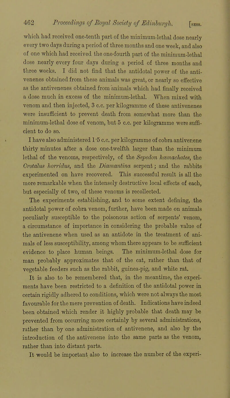 •which had received one-tenth part of the minimum-lethal dose nearly every two days during a period of three months and one week, and also of one which had received the one-fourth part of the minimum-lethal dose nearly every four days during a period of three months and three weeks. I did not find that the antidotal power of the anti- venenes obtained from these animals was great, or nearly so effective as the antivenenes obtained from animals which had finally received a dose much in excess of the minimum-lethal. When mixed with venom and then injected, 3 c.c. per kilogramme of these antivenenes were insuflScient to prevent death from somewhat more than the minimum-lethal dose of venom, but 5 c.c. per kilogramme were suffi- cient to do so. I have also administered 1 '5 c.c. per kilogramme of cobra antivenene thirty minutes after a dose one-twelfth larger than the minimum lethal of the venoms, respectively, of the Sepedon Immachates, the Grotalus liorridus, and the Diamantina serpent; and the rabbits experimented on have recovered. This successful result is all the more remarkable when the intensely destructive local eifects of each, but especially of two, of these venoms is recollected. The experiments establishing, and to some extent defining, the antidotal power of cobra venom, further, have been made on animals peculiarly susceptible to the poisonous action of serpents' venom, a circumstance of importance in considering the probable value of the antivenene when used as an antidote in the treatment of ani- mals of less susceptibility, among whom there appears to be sufficient evidence to place human beings. The minimum-lethal dose for man probably approximates that of the cat, rather than that of vegetable feeders such as the rabbit, guinea-pig, and white rat. It is also to be remembered that, in the meantime, the experi- ments have been restricted to a definition of the antidotal power in certain rigidly adhered to conditions, which were not always the most favourable for the mere prevention of death. Indications have indeed been obtained which render it highly probable that death may be prevented from occurring more certainly by several administrations, rather than by one administration of antivenene, and also by the introduction of the antivenene into the same parts as the venom, rather than into distant parts. It would be important also to increase the number of the experi-