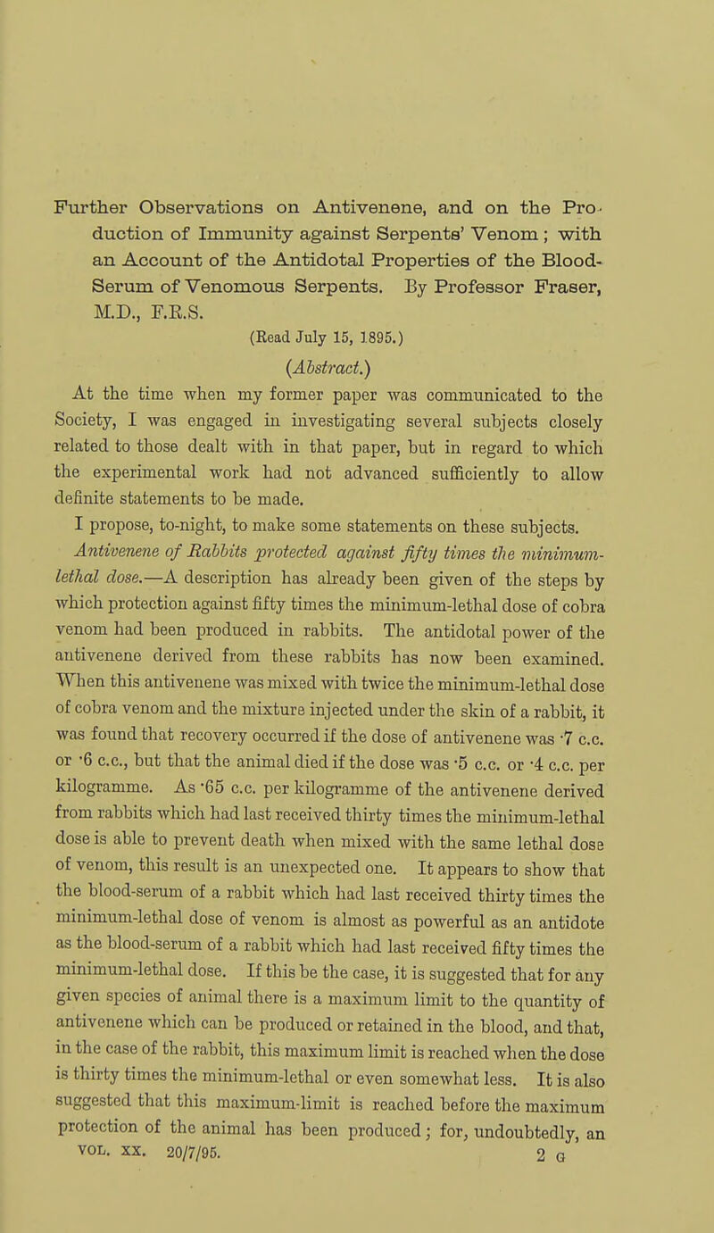 Further Observations on Antivenene, and on the Pro- duction of Immunity against Serpents' Venom ; with an Account of the Antidotal Properties of the Blood- Serum of Venomous Serpents. By Professor Praser, M.D., F.E.S. (Read July 15, 1895.) (Absiract.) At the time ■when my former paper was communicated to the Society, I was engaged in investigating several subjects closely related to those dealt with in that paper, but in regard to which the experimental work had not advanced sufficiently to allow definite statements to be made. I propose, to-night, to make some statements on these subjects. Antivenene of Babbits protected against fifty times the minimum- lethal dose.—A description has abeady been given of the steps by which protection against fifty times the minimum-lethal dose of cobra venom had been produced in rabbits. The antidotal power of the antivenene derived from these rabbits has now been examined. When this antivenene was mixed with twice the minimum-lethal dose of cobra venom and the mixture injected under the skin of a rabbit, it was found that recovery occurred if the dose of antivenene was 7 c.c. or '6 c.c, but that the animal died if the dose was '5 c.c. or -4 c.c. per kilogramme. As -65 c.c. per kilogramme of the antivenene derived from rabbits which had last received thirty times the minimum-lethal dose is able to prevent death when mixed with the same lethal dose of venom, this result is an unexpected one. It appears to show that the blood-serum of a rabbit which had last received thirty times the minimum-lethal dose of venom is almost as powerful as an antidote as the blood-serum of a rabbit which had last received fifty times the minimum-lethal dose. If this be the case, it is suggested that for any given species of animal there is a maximum limit to the quantity of antivenene which can be produced or retained in the blood, and that, in the case of the rabbit, this maximum limit is reached when the dose is thirty times the minimum-lethal or even somewhat less. It is also suggested that this maximum-limit is reached before the maximum protection of the animal has been produced; for, undoubtedly, an