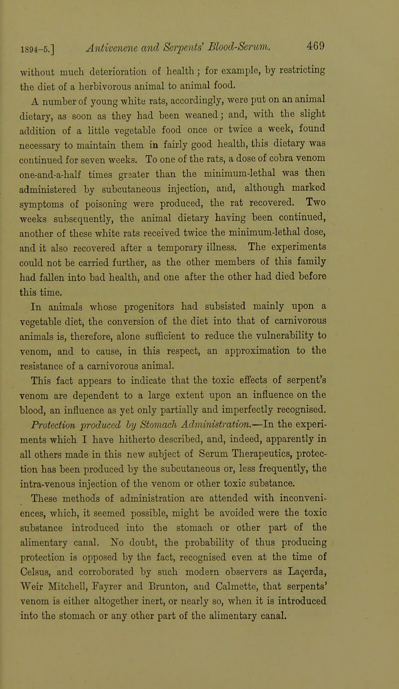 without much deterioratiou of health; for example, by restricting the diet of a herbivorous animal to animal food. A number of young white rats, accordingly, were put on an animal dietary, as soon as they had been weaned; and, with the slight addition of a little vegetable food once or twice a week, found necessary to maintain them in fairly good health, this dietary was continued for seven weeks. To one of the rats, a dose of cobra venom one-and-a-half times greater than the minimum-lethal was then administered by subcutaneous injection, and, although, marked symptoms of poisoning were produced, the rat recovered. Two weeks subsequently, the animal dietary having been continued, another of these white rats received twice the minimum-lethal dose, and it also recovered after a temporary illness. The experiments could not be carried further, as the other members of this family had fallen into bad health, and one after the other had died before this time. In animals whose progenitors had subsisted mainly upon a vegetable diet, the conversion of the diet into that of carnivorous animals is, therefore, alone sufficient to reduce the vulnerability to venom, and to cause, in this respect, an approximation to the resistance of a carnivorous animal. This fact appears to indicate that the toxic effects of serpent's venom are dependent to a large extent upon an influence on the blood, an influence as yet only partially and imperfectly recognised. Protection produced hy Stomach Administration.—In the experi- ments which I have hitherto described, and, indeed, apparently in all others made in this new subject of Serum Therapeutics, protec- tion has been produced by the subcutaneous or, less frequently, the intra-venous injection of the venom or other toxic substance. These methods of administration are attended with inconveni- ences, which, it seemed possible, might be avoided were the toxic substance introduced into the stomach or other part of the alimentary canal. No doubt, the probability of thus producing protection is opposed by the fact, recognised even at the time of Celsus, and corroborated by such modern observers as Lagerda, Weir Mitchell, Fayrer and Brunton, and Calmette, that serpents* venom is either altogether inert, or nearly so, when it is introduced into the stomach or any other part of the alimentary canal.