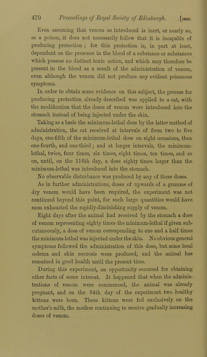 Even assuming that venom so introduced is inert, or nearly so, as a poison, it does not necessarily follow that it is incapable of producing protection ; for this protection is, in part at least, dependent on the presence in the blood of a substance or substances which possess no distinct toxic action, and which may therefore be present in the blood as a result of the administration of venom, even although the venom did not produce any evident poisonous symptoms. In order to obtain some evidence on this subject, the process for producing protection already described was applied to a cat, with the modification that the doses of venom were introduced into the stomach instead of being injected under the skin. Taking as a basis the minimum-lethal dose by the latter method of administration, the cat received at intervals of from two to five days, one-fifth of the minimum-lethal dose on eight occasions, then one-fourth, and one-third; and at longer intervals, the minimum- lethal, twice, four times, six times, eight times, ten times, and so on, until, on the 116tli day, a dose eighty times larger than the minimum-lethal was introduced into the stomach. No observable disturbance was produced by any of these doses. As in further administrations, doses of upwards of a gramme of dry venom would have been required, the experiment was not continued beyond this point, for such large quantities would have soon exhausted the rapidly-diminishing supply of venom. Eight days after the animal had received by the stomach a dose of venom representing eighty times the minimum-lethal if given sub- cutaneously, a dose of venom corresponding to one and a half times the minimum-lethal was injected under the skin. No obvious general symptoms followed the administration of this dose, but some local oedema and skin necrosis were produced, and the animal has remained in good health until the present time. During this experiment, an opportunity occurred for obtaining other facts of some interest. It happened that when the adminis- trations of venom were commenced, the animal was already pregnant, and on the 54th day of the experiment two healthy kittens were born. These kittens were fed exclusively on the mother's milk, the mother continuing to receive gradually increasing doses of venom.