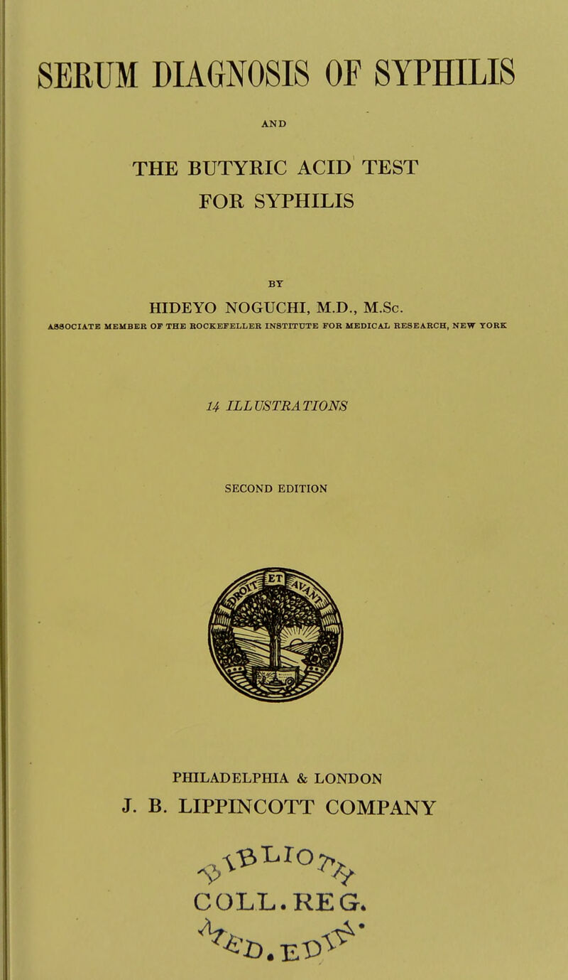 SERUM DIAGNOSIS OF SYPHILIS AND THE BUTYRIC ACID TEST FOR SYPHILIS BY fflDEYO NOGUCHI, M.D., M.Sc. ASSOCIATE MEMBER OF THE BOCKEFELLER INSTITUTE FOB MEDICAX RESEARCH, NEW YORK U ILLUSTRATIONS SECOND EDITION PHILADELPfflA & LONDON J. B. LIPPINCOTT COMPANY COLL. REG.