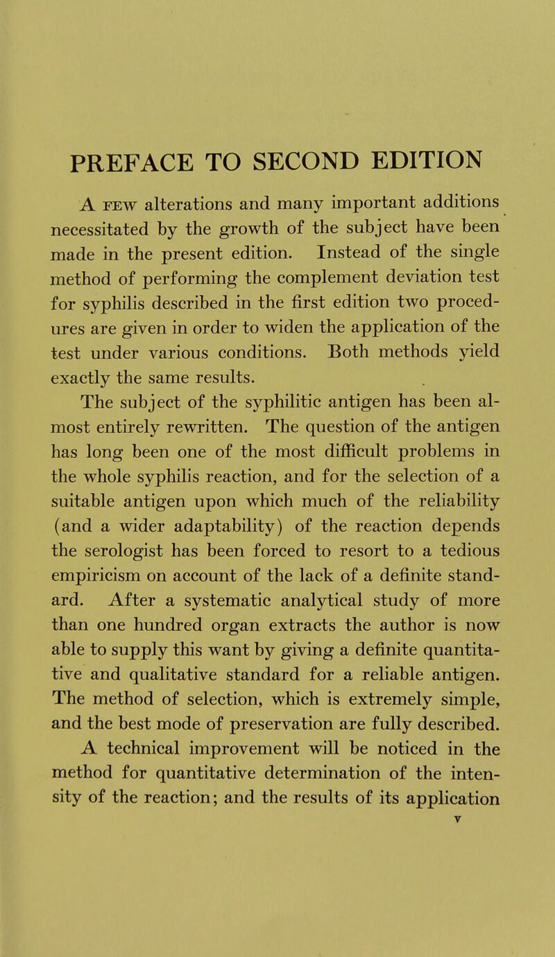 PREFACE TO SECOND EDITION A FEW alterations and many important additions necessitated by the growth of the subject have been made in the present edition. Instead of the single method of performing the complement deviation test for syphilis described in the first edition two proced- ures are given in order to widen the application of the test under various conditions. Both methods yield exactly the same results. The subject of the syphilitic antigen has been al- most entirely rewritten. The question of the antigen has long been one of the most difficult problems in the whole syphilis reaction, and for the selection of a suitable antigen upon which much of the reliability (and a wider adaptability) of the reaction depends the serologist has been forced to resort to a tedious empiricism on account of the lack of a definite stand- ard. After a systematic analytical study of more than one hundred organ extracts the author is now able to supply this want by giving a definite quantita- tive and qualitative standard for a reliable antigen. The method of selection, which is extremely simple, and the best mode of preservation are fully described. A technical improvement will be noticed in the method for quantitative determination of the inten- sity of the reaction; and the results of its application