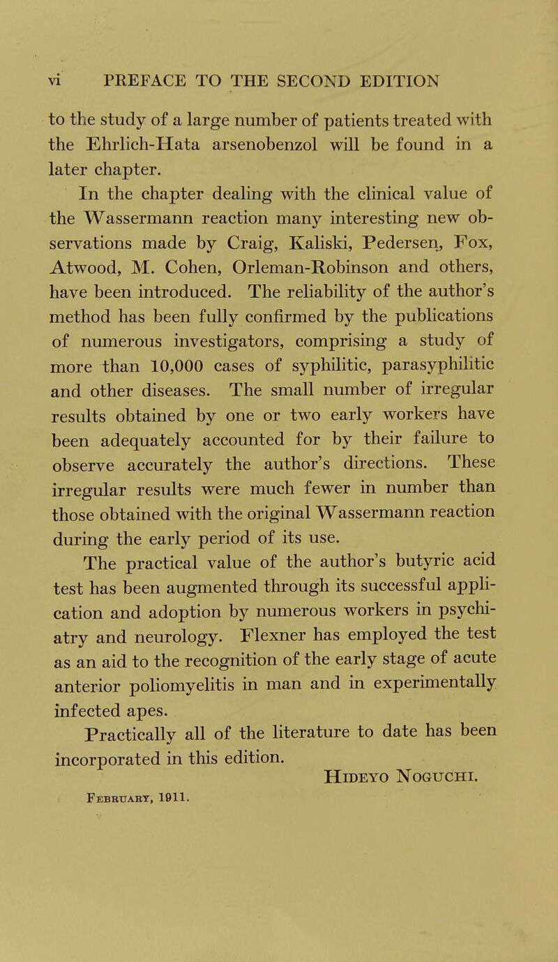 to the study of a large number of patients treated with the Ehrlich-Hata arsenobenzol will be found in a later chapter. In the chapter dealing with the clinical value of the Wassermann reaction many interesting new ob- servations made by Craig, Kaliski, Pedersen, Fox, Atwood, M. Cohen, Orleman-Robinson and others, have been introduced. The reliability of the author's method has been fully confirmed by the publications of numerous investigators, comprising a study of more than 10,000 cases of syphilitic, parasyphilitic and other diseases. The small number of irregular results obtained by one or two early workers have been adequately accounted for by their failure to observe accurately the author's directions. These irregular results were much fewer in number than those obtained with the original Wassermann reaction during the early period of its use. The practical value of the author's butyric acid test has been augmented through its successful appli- cation and adoption by numerous workers in psychi- atry and neurology. Flexner has employed the test as an aid to the recognition of the early stage of acute anterior poliomyelitis in man and in experimentally infected apes. Practically all of the literature to date has been incorporated in this edition. HiDEYO NOGUCHI. Febbtjabt, 1911.