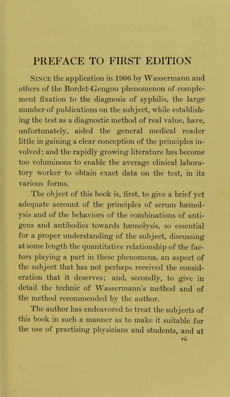 Since the application in 1906 by Wassermann and others of the Bordet-Gengou phenomenon of comple- ment fixation to the diagnosis of syphilis, the large number of publications on the subject, while establish- ing the test as a diagnostic method of real value, have, unfortunately, aided the general medical reader little in gaining a clear conception of the principles in- volved ; and the rapidly growing literature has become too voluminous to enable the average clinical labora- tory worker to obtain exact data on the test, in its various forms. The object of this book is, first, to give a brief yet adequate account of the principles of serum haemol- ysis and of the behaviors of the combinations of anti- gens and antibodies towards hsemolysis, so essential for a proper understanding of the subject, discussing at some length the quantitative relationship of the fac- tors playing a part in these phenomena, an aspect of the subject that has not perhaps received the consid- eration that it deserves; and, secondly, to give in detail the technic of Wassermann's method and of the method recommended by the author. The author has endeavored to treat the subjects of this book in such a manner as to make it suitable for the use of practising physicians and students, and at