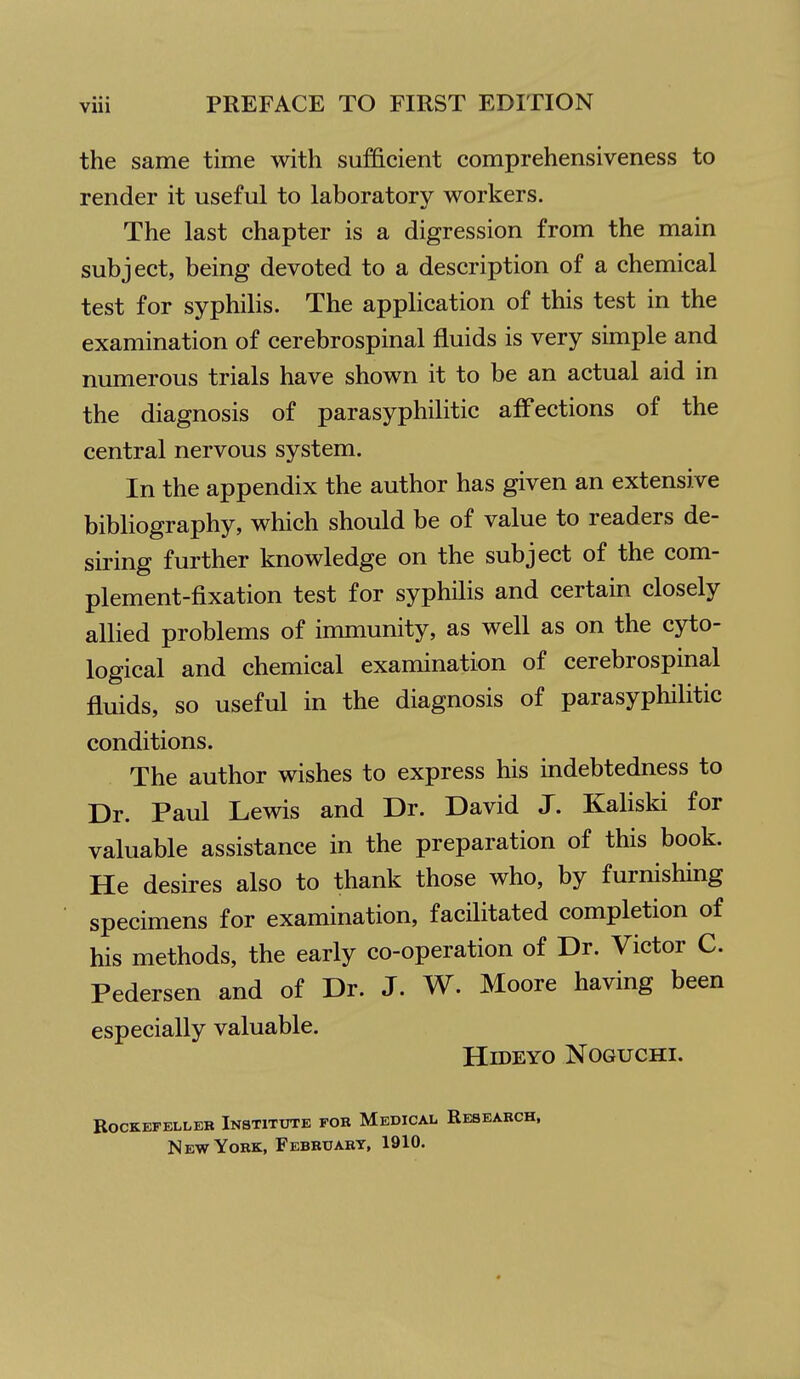 the same time with sufficient comprehensiveness to render it useful to laboratory workers. The last chapter is a digression from the main subject, being devoted to a description of a chemical test for syphilis. The application of this test in the examination of cerebrospinal fluids is very simple and numerous trials have shown it to be an actual aid in the diagnosis of parasyphilitic affections of the central nervous system. In the appendix the author has given an extensive bibliography, which should be of value to readers de- siring further knowledge on the subject of the com- plement-fixation test for syphilis and certain closely allied problems of immunity, as well as on the cyto- logical and chemical examination of cerebrospinal fluids, so useful in the diagnosis of parasyphilitic conditions. The author wishes to express his indebtedness to Dr. Paul Lewis and Dr. David J. Kaliski for valuable assistance in the preparation of this book. He desires also to thank those who, by furnishing specimens for examination, facilitated completion of his methods, the early co-operation of Dr. Victor C. Pedersen and of Dr. J. W. Moore having been especially valuable. HiDEYO NOGUCHI. BOCKEFELLEB InSTITOTE FOR MeDICAL RESEARCH, New York, February, 1910.