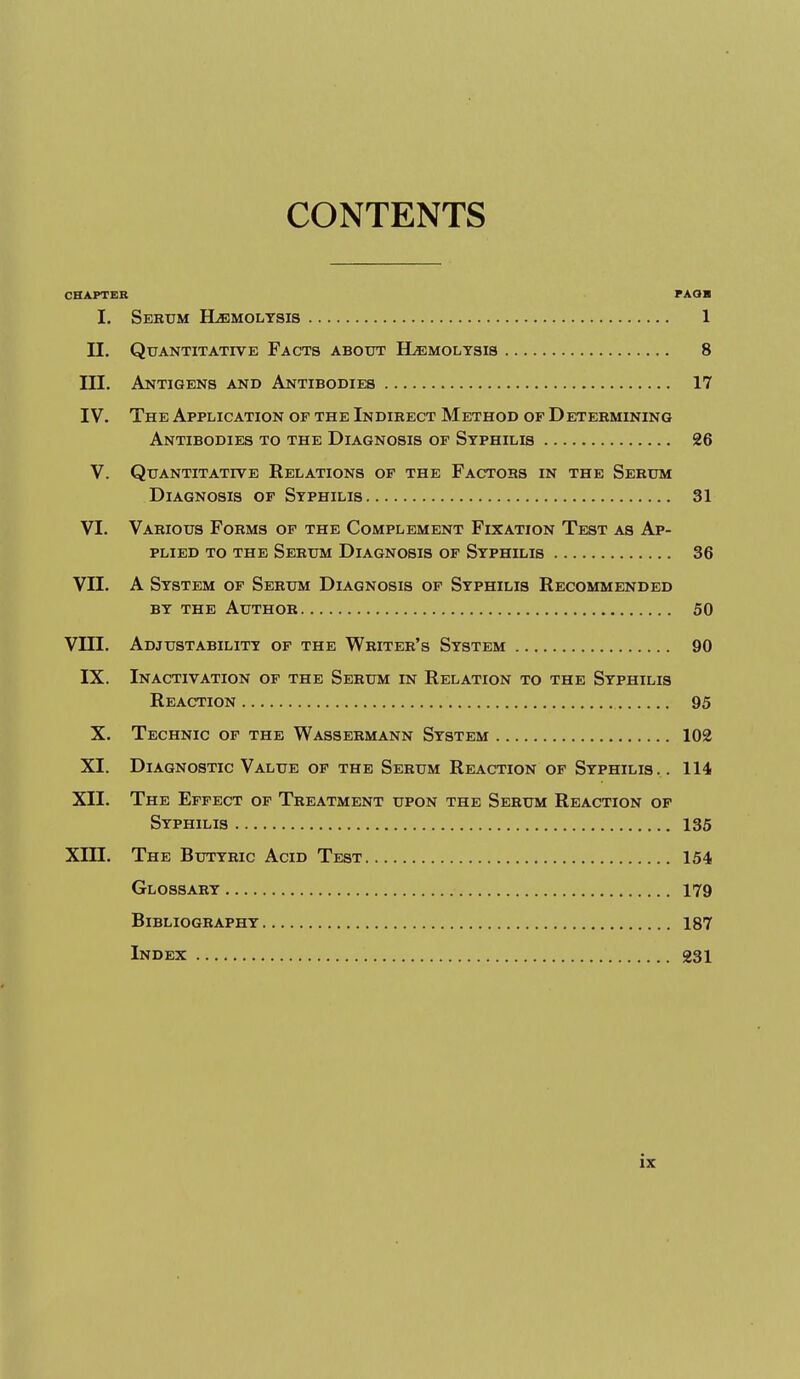CONTENTS CHAPTER PAOB I, Serum ILemoltsis 1 II. Quantitative Facts about BLemolysis 8 III. Antigens and Antibodies 17 IV. The Application of the Indirect Method of Determining Antibodies to the Diagnosis op Stphilis 26 V. Quantitative Relations of the Factors in the Serum Diagnosis of Syphilis 31 VI. Various Forms op the Complement Fixation Test as Ap- plied TO THE Serum Diagnosis op Syphilis 36 Vn. A System of Serum Diagnosis of Syphilis Recommended BY THE Author 50 Vin. Adjustability of the Writer's System 90 IX. Inactivation op the Serum in Relation to the Syphilis Reaction 95 X, Technic of the Wassermann System 102 XI. Diagnostic Value of the Serum Reaction of Syphilis. . 114 XII. The Effect of Treatment upon the Serum Reaction of Syphilis 135 Xni. The Butyric Acid Test 154 Glossary 179 Bibliography 187 Index 231