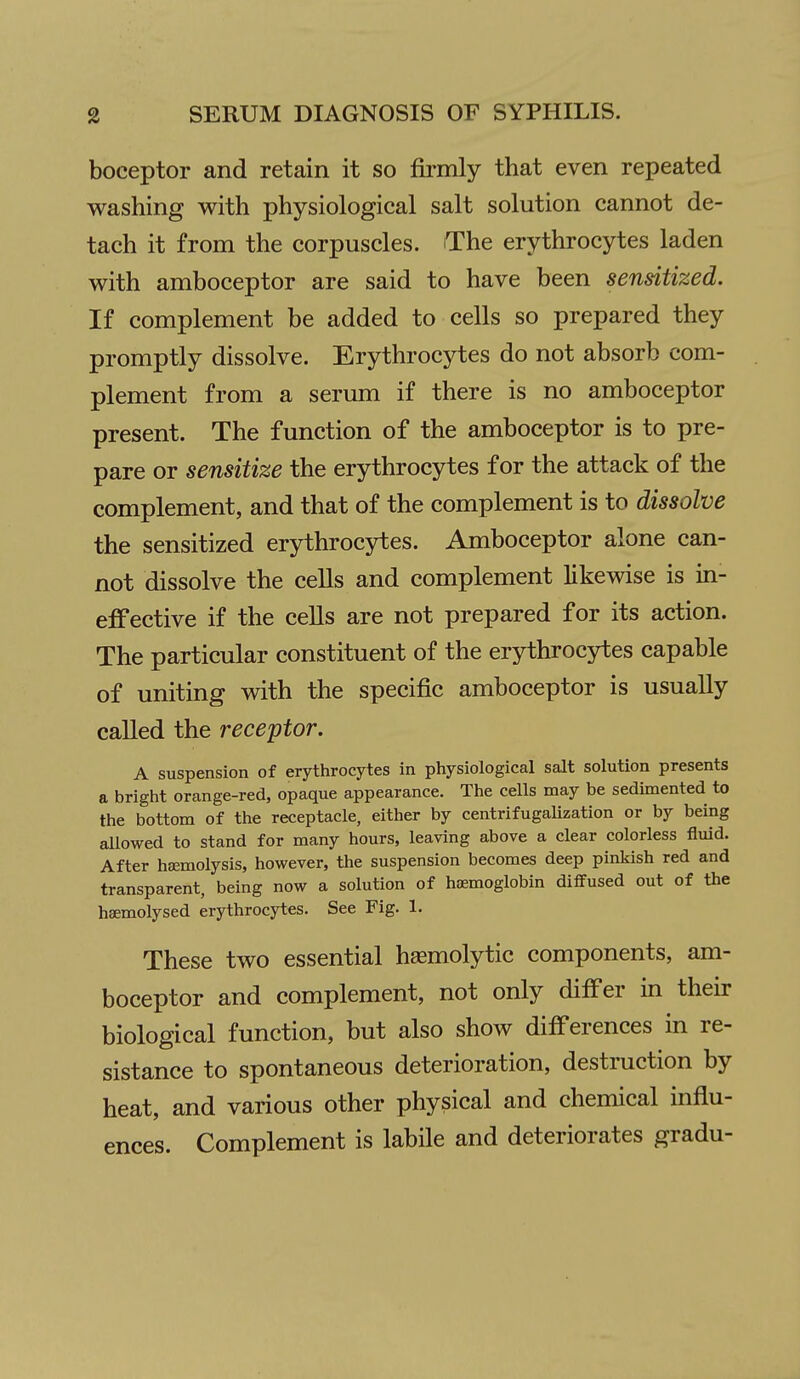 boceptor and retain it so fomly that even repeated washing with physiological salt solution cannot de- tach it from the corpuscles. The erythrocytes laden with amboceptor are said to have been sensitized. If complement be added to cells so prepared they promptly dissolve. Erythrocytes do not absorb com- plement from a serum if there is no amboceptor present. The function of the amboceptor is to pre- pare or sensitize the erythrocytes for the attack of the complement, and that of the complement is to dissolve the sensitized erythrocytes. Amboceptor alone can- not dissolve the cells and complement likewise is in- effective if the cells are not prepared for its action. The particular constituent of the erythrocytes capable of uniting with the specific amboceptor is usually called the receptor. A suspension of erythrocytes in physiological salt solution presents a bright orange-red, opaque appearance. The cells may be sedimented to the bottom of the receptacle, either by centrifugalization or by being allowed to stand for many hours, leaving above a clear colorless fluid. After hfemolysis, however, the suspension becomes deep pinkish red and transparent, being now a solution of hemoglobin diffused out of the hsemolysed erythrocytes. See Fig. 1. These two essential hsemolytic components, am- boceptor and complement, not only differ in their biological function, but also show differences in re- sistance to spontaneous deterioration, destruction by heat, and various other physical and chemical influ- ences. Complement is labile and deteriorates gradu-