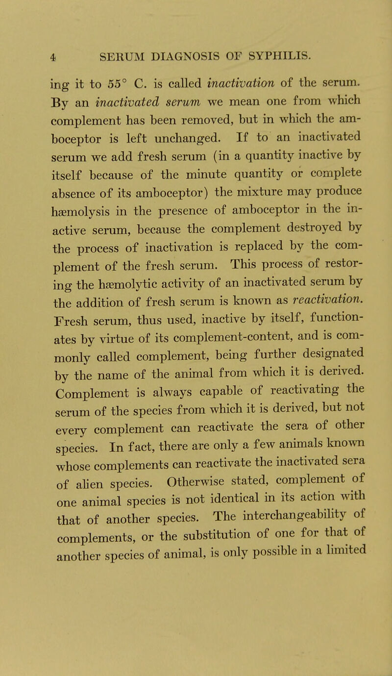 ing it to 55° C. is called inactivation of the serum. By an inactivated serum we mean one from which complement has been removed, but in which the am- boceptor is left unchanged. If to an inactivated serum we add fresh serum (in a quantity inactive by itself because of the minute quantity or complete absence of its amboceptor) the mixture may produce haemolysis in the presence of amboceptor in the in- active serum, because the complement destroyed by the process of inactivation is replaced by the com- plement of the fresh serum. This process of restor- ing the hsemolytic activity of an inactivated serum by the addition of fresh serum is known as reactivation. Fresh serum, thus used, inactive by itself, function- ates by virtue of its complement-content, and is com- monly called complement, being further designated by the name of the animal from which it is derived. Complement is always capable of reactivating the serum of the species from which it is derived, but not every complement can reactivate the sera of other species. In fact, there are only a few animals kno^vn whose complements can reactivate the inactivated sera of alien species. Otherwise stated, complement of one animal species is not identical in its action with that of another species. The interchangeability of complements, or the substitution of one for that of another species of animal, is only possible in a limited