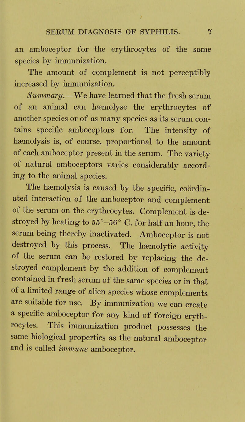 an amboceptor for the erythrocytes of the same species by immunization. The amount of complement is not perceptibly increased by immunization. Summary.—We have learned that the fresh serum of an animal can haemolyse the erjrthrocytes of another species or of as many species as its serum con- tains specific amboceptors for. The intensity of haemolysis is, of course, proportional to the amount of each amboceptor present in the serum. The variety of natural amboceptors varies considerably accord- ing to the animal species. The hemolysis is caused by the specific, coordin- ated interaction of the amboceptor and complement of the serum on the erythrocytes. Complement is de- stroyed by heating to 55°-56° C. for half an hour, the serum being thereby inactivated. Amboceptor is not destroyed by this process. The h^moljrtic activity of the serum can be restored by replacing the de- stroyed complement by the addition of complement contained in fresh serum of the same species or in that of a limited range of ahen species whose complements are suitable for use. By immunization we can create a specific amboceptor for any kind of foreign eryth- rocytes. This immunization product possesses the same biological properties as the natural amboceptor and is called immune amboceptor.