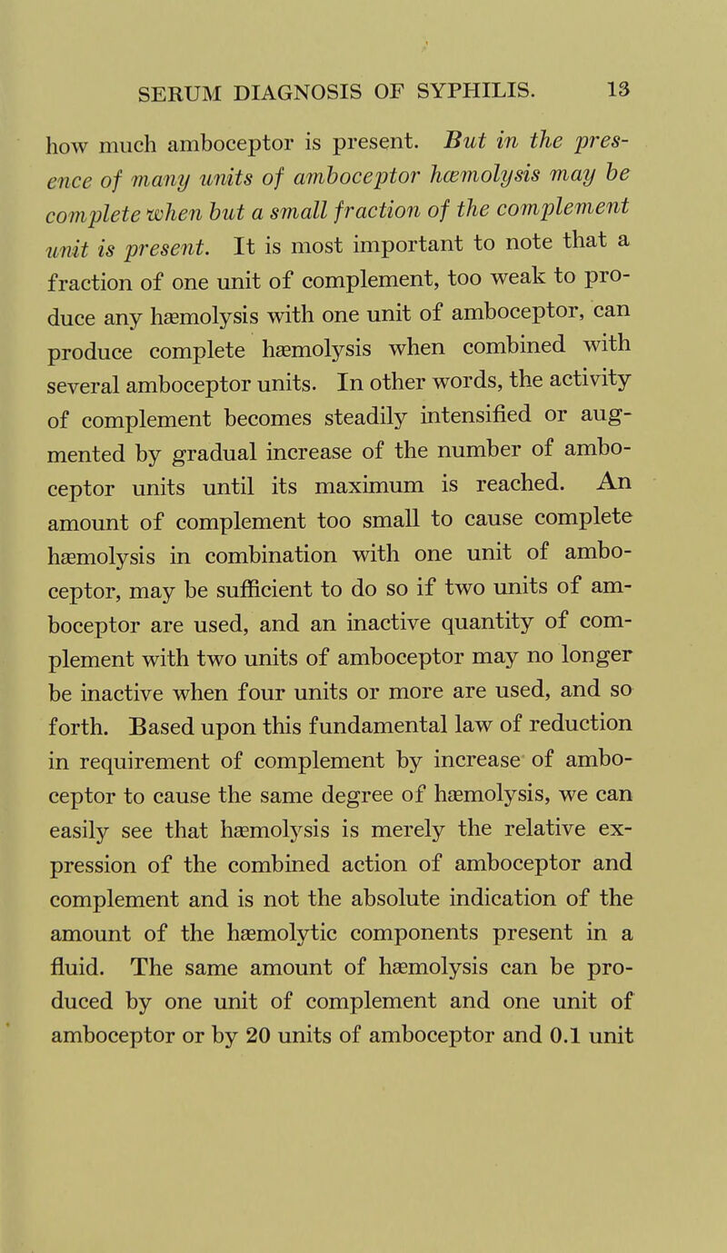 how much amboceptor is present. But in the pres- ence of many units of amboceptor hcemolysis may he complete when hut a small fraction of the complement unit is present. It is most important to note that a fraction of one unit of complement, too weak to pro- duce any hemolysis with one unit of amboceptor, can produce complete haemolysis when combined with several amboceptor units. In other words, the activity of complement becomes steadily intensified or aug- mented by gradual increase of the number of ambo- ceptor units until its maximum is reached. An amount of complement too small to cause complete haemolysis in combination with one unit of ambo- ceptor, may be sufficient to do so if two units of am- boceptor are used, and an inactive quantity of com- plement with two units of amboceptor may no longer be inactive when four units or more are used, and so forth. Based upon this fundamental law of reduction in requirement of complement by increase of ambo- ceptor to cause the same degree of haemolysis, we can easily see that haemolysis is merely the relative ex- pression of the combined action of amboceptor and complement and is not the absolute indication of the amount of the hasmolytic components present in a fluid. The same amount of haemolysis can be pro- duced by one unit of complement and one unit of