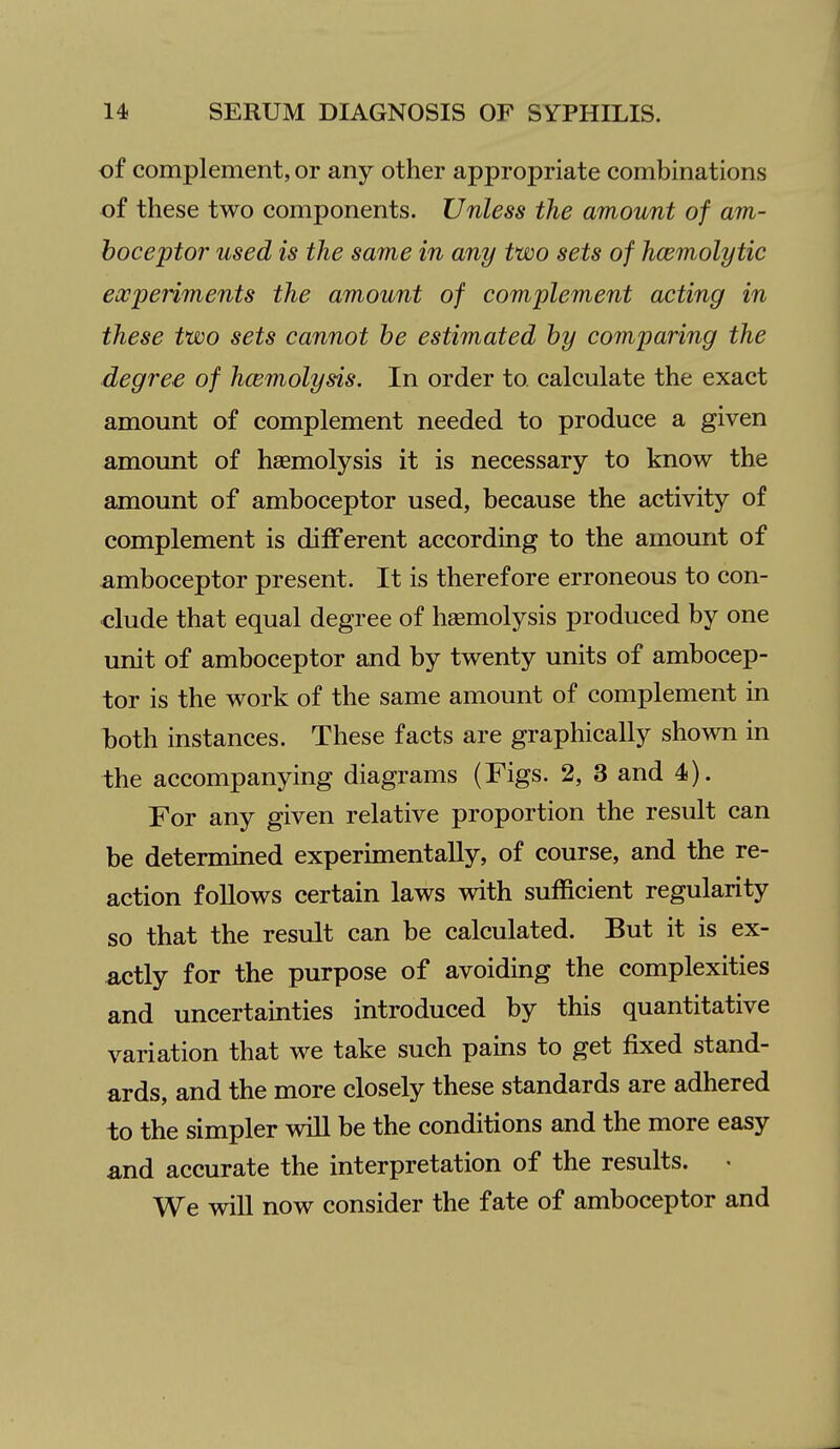 of complement, or any other appropriate combinations of these two components. Unless the amount of am- boceptor used is the same in any two sets of hcemolytic expeiiments the amount of complement acting in these two sets cannot he estimated by comparing the degree of hcemolysis. In order to. calculate the exact amount of complement needed to produce a given amount of haemolysis it is necessary to know the amount of amboceptor used, because the activity of complement is different according to the amount of amboceptor present. It is therefore erroneous to con- clude that equal degree of haemolysis produced by one unit of amboceptor and by twenty units of ambocep- tor is the work of the same amount of complement in l)oth instances. These facts are graphically shown in the accompanying diagrams (Figs. 2, 3 and 4). For any given relative proportion the result can be determined experimentally, of course, and the re- action follows certain laws with sufficient regularity so that the result can be calculated. But it is ex- actly for the purpose of avoiding the complexities and uncertainties introduced by this quantitative variation that we take such pains to get fixed stand- ards, and the more closely these standards are adhered to the simpler will be the conditions and the more easy and accurate the interpretation of the results. « We will now consider the fate of amboceptor and
