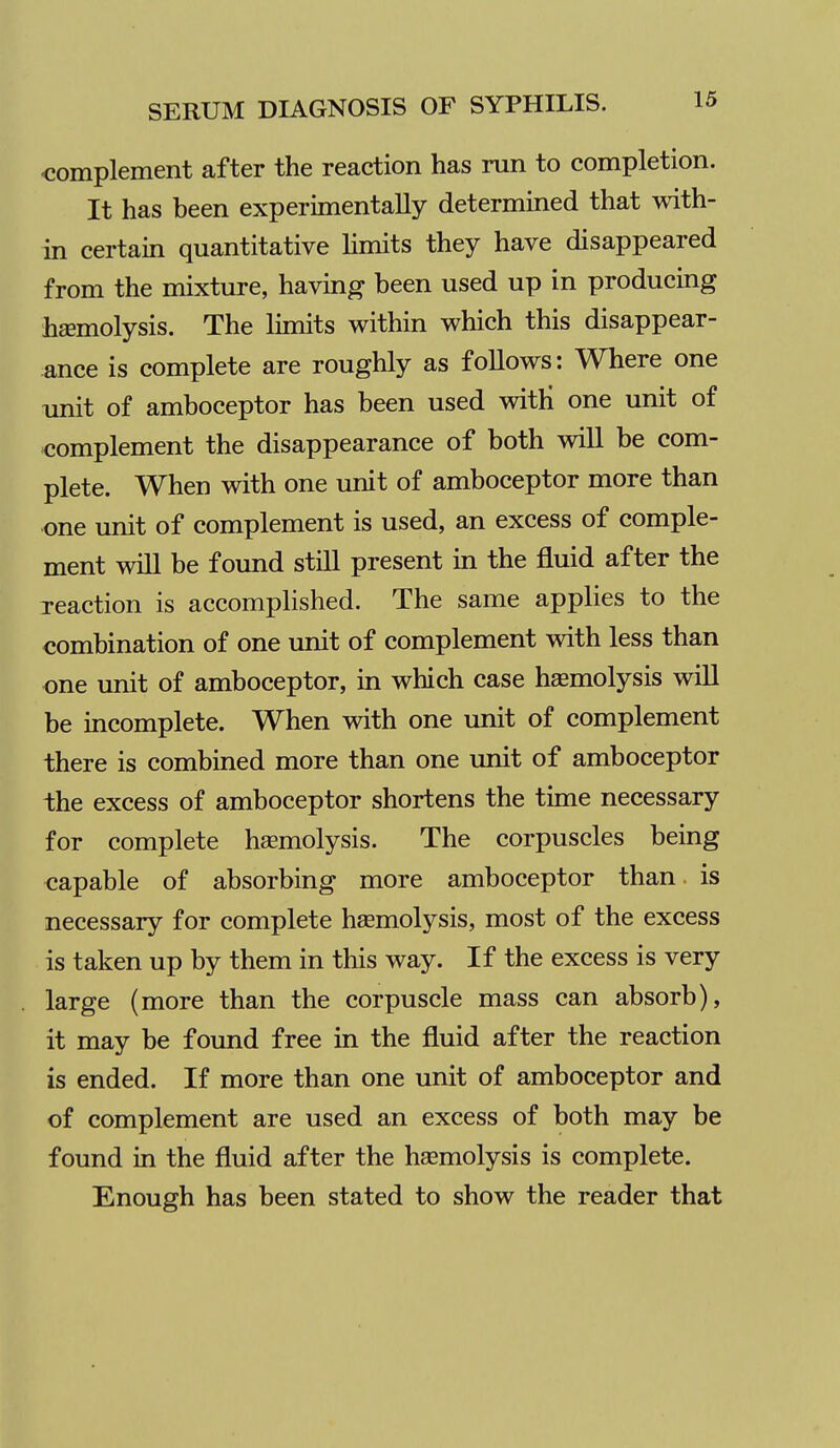 complement after the reaction has run to completion. It has been experimentally determined that with- in certain quantitative hmits they have disappeared from the mixture, having been used up in producing haemolysis. The limits within which this disappear- ance is complete are roughly as follows: Where one imit of amboceptor has been used witH one unit of complement the disappearance of both will be com- plete. When with one unit of amboceptor more than one unit of complement is used, an excess of comple- ment will be found still present in the fluid after the reaction is accomplished. The same applies to the combination of one unit of complement with less than one unit of amboceptor, in which case hemolysis will be incomplete. When with one unit of complement there is combined more than one unit of amboceptor the excess of amboceptor shortens the time necessary for complete haemolysis. The corpuscles being capable of absorbing more amboceptor than is necessary for complete hsemolysis, most of the excess is taken up by them in this way. If the excess is very large (more than the corpuscle mass can absorb), it may be found free in the fluid after the reaction is ended. If more than one unit of amboceptor and of complement are used an excess of both may be found in the fluid after the haemolysis is complete. Enough has been stated to show the reader that