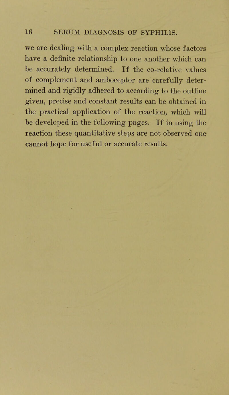 we are dealing with a complex reaction whose factors have a definite relationship to one another which can be accurately determined. If the co-relative values of complement and amboceptor are carefully deter- mined and rigidly adhered to according to the outline given, precise and constant results can be obtained in the practical application of the reaction, which will be developed in the following pages. If in using the reaction these quantitative steps are not observed one cannot hope for useful or accurate results.