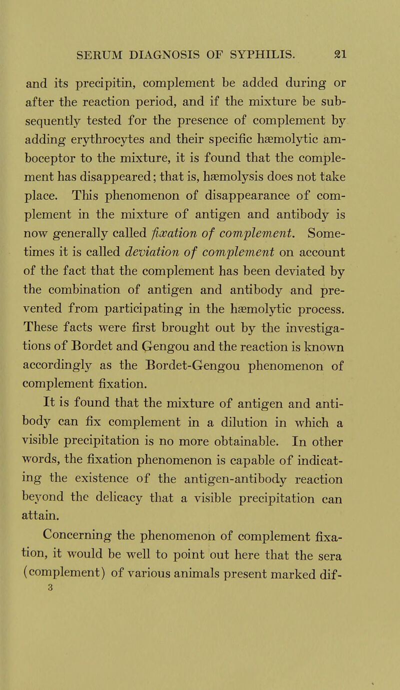 and its precipitin, complement be added during or after the reaction period, and if the mixture be sub- sequently tested for the presence of complement by- adding erythrocytes and their specific hsemolytic am- boceptor to the mixture, it is found that the comple- ment has disappeared; that is, hsemolysis does not take place. This phenomenon of disappearance of com- plement in the mixture of antigen and antibody is now generally called fiocation of complement. Some- times it is called deviation of complement on account of the fact that the complement has been deviated by the combination of antigen and antibody and pre- vented from participating in the hsemolytic process. These facts were first brought out by the investiga- tions of Bordet and Qengou and the reaction is known accordingly as the Bordet-Gengou phenomenon of complement fixation. It is found that the mixture of antigen and anti- body can fix complement in a dilution in which a visible precipitation is no more obtainable. In other words, the fixation phenomenon is capable of indicat- ing the existence of the antigen-antibody reaction beyond the delicacy that a visible precipitation can attain. Concerning the phenomenon of complement fixa- tion, it would be well to point out here that the sera (complement) of various animals present marked dif- 3