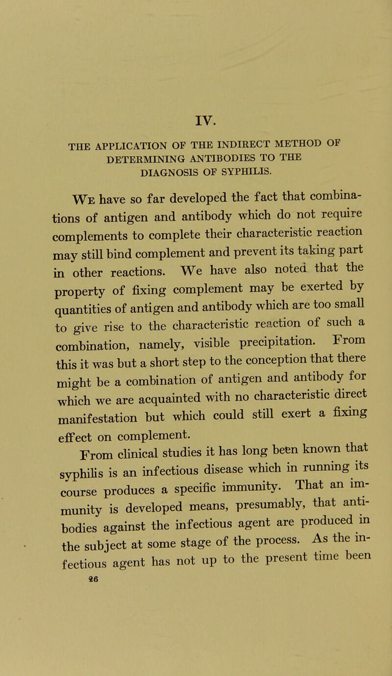 IV. THE APPLICATION OF THE INDIRECT METHOD OF DETERMINING ANTIBODIES TO THE DIAGNOSIS OF SYPHILIS. We have so far developed the fact that combina- tions of antigen and antibody which do not require complements to complete their characteristic reaction may stiU bind complement and prevent its taking part in other reactions. We have also noted that the property of fixing complement may be exerted by quantities of antigen and antibody which are too smaU to give rise to the characteristic reaction of such a combmation, namely, visible precipitation. From this it was but a short step to the conception that there might be a combination of antigen and antibody for which we are acquainted with no characteristic dkect manifestation but which could still exert a fixing effect on complement. From clinical studies it has long been known that syphilis is an infectious disease which m running its course produces a specific immunity. That an im- munity is developed means, presumably, that anti- bodies against the infectious agent are produced in the subject at some stage of the process. As the in- fectious agent has not up to the present time been