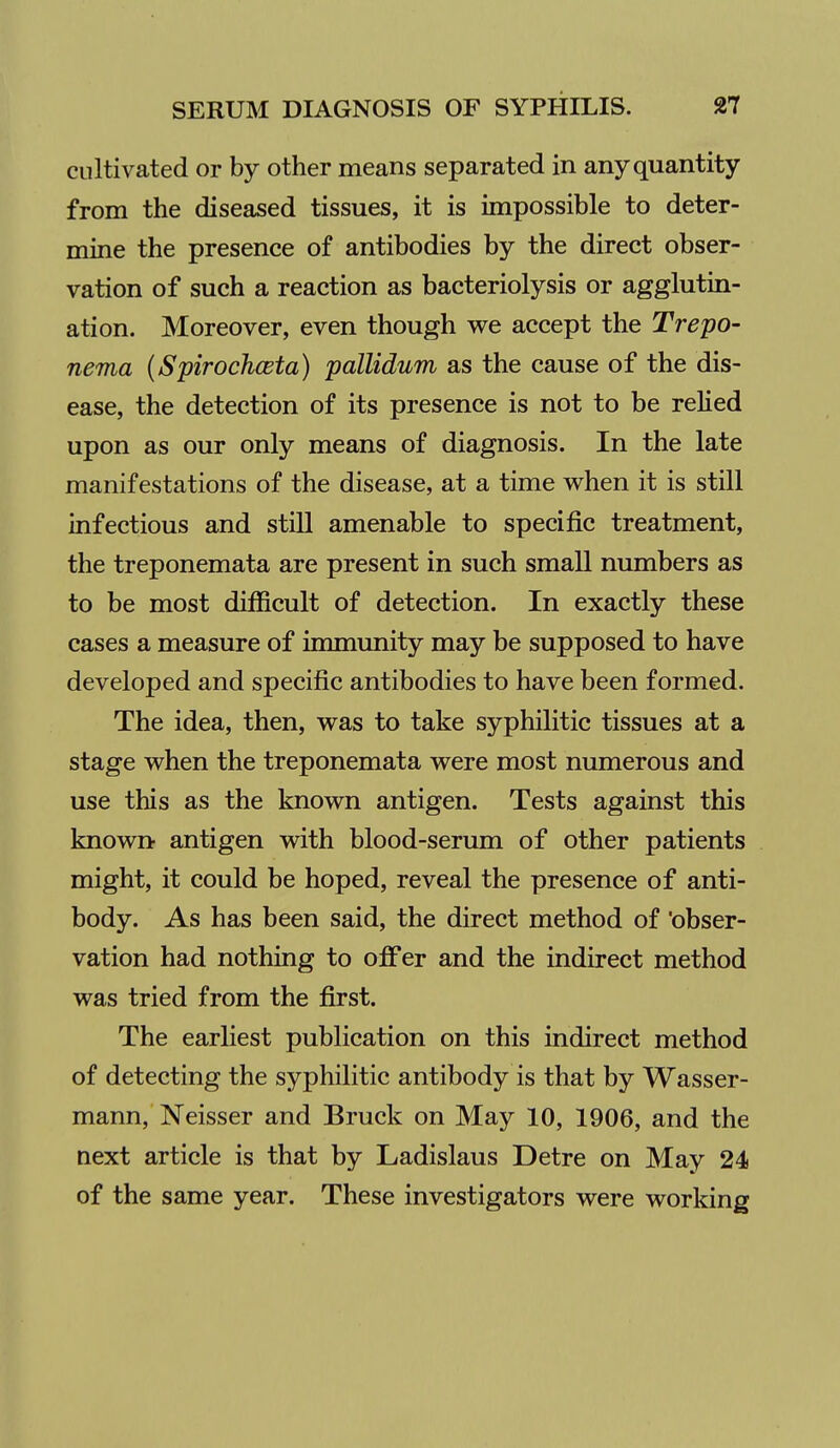 cultivated or by other means separated in any quantity from the diseased tissues, it is impossible to deter- mine the presence of antibodies by the direct obser- vation of such a reaction as bacteriolysis or agglutin- ation. Moreover, even though we accept the Trepo- nema (Spirochceta) pallidum as the cause of the dis- ease, the detection of its presence is not to be relied upon as our only means of diagnosis. In the late manifestations of the disease, at a time when it is still infectious and stiU amenable to specific treatment, the treponemata are present in such small numbers as to be most difficult of detection. In exactly these cases a measure of immunity may be supposed to have developed and specific antibodies to have been formed. The idea, then, was to take syphilitic tissues at a stage when the treponemata were most numerous and use this as the known antigen. Tests against this known antigen with blood-serum of other patients might, it could be hoped, reveal the presence of anti- body. As has been said, the direct method of obser- vation had nothing to ojfifer and the indirect method was tried from the first. The earliest publication on this indirect method of detecting the syphilitic antibody is that by Wasser- mann, Neisser and Bruck on May 10, 1906, and the next article is that by Ladislaus Detre on May 24 of the same year. These investigators were working