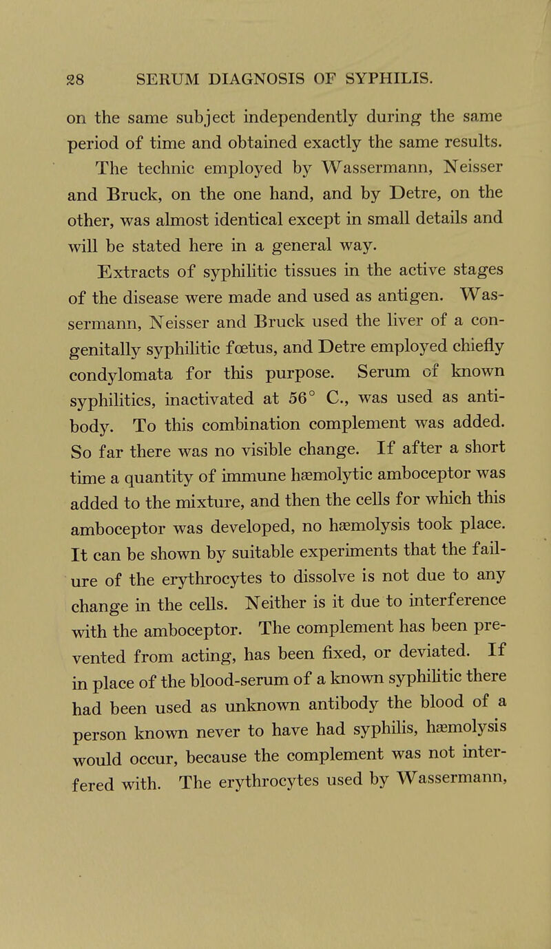 on the same subject independently during the same period of time and obtained exactly the same results. The technic employed by Wassermann, Neisser and Bruck, on the one hand, and by Detre, on the other, was almost identical except in small details and will be stated here in a general way. Extracts of syphihtic tissues in the active stages of the disease were made and used as antigen. Was- sermann, Neisser and Bruck used the liver of a con- genitally syphilitic foetus, and Detre employed chiefly condylomata for this purpose. Serum of known syphilitics, inactivated at 56° C, was used as anti- body. To this combination complement was added. So far there was no visible change. If after a short time a quantity of immune hasmolytic amboceptor was added to the mixture, and then the cells for which this amboceptor was developed, no hemolysis took place. It can be shown by suitable experiments that the fail- ure of the erythrocytes to dissolve is not due to any change in the cells. Neither is it due to interference with the amboceptor. The complement has been pre- vented from acting, has been fixed, or deviated. If in place of the blood-serum of a known syphilitic there had been used as unknown antibody the blood of a person known never to have had syphilis, hemolysis would occur, because the complement was not inter- fered with. The erythrocytes used by Wassermann,