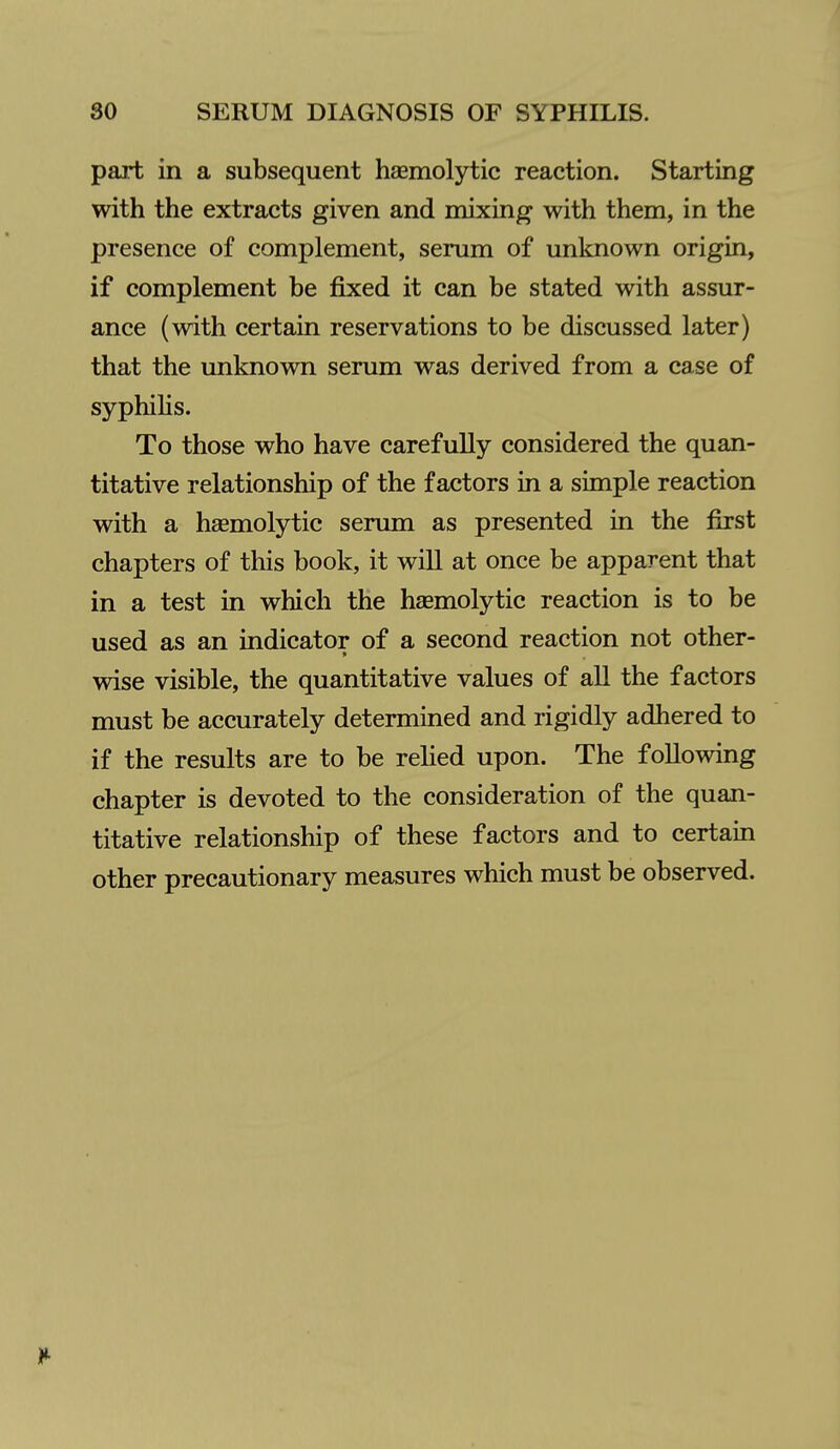 part in a subsequent hasmolytic reaction. Starting with the extracts given and mixing with them, in the presence of complement, serum of unknown origin, if complement be fixed it can be stated with assur- ance (with certain reservations to be discussed later) that the unknown serum was derived from a case of syphilis. To those who have carefully considered the quan- titative relationship of the factors in a simple reaction with a haemolytic serum as presented in the first chapters of this book, it will at once be apparent that in a test in which the haemolytic reaction is to be used as an indicator of a second reaction not other- wise visible, the quantitative values of all the factors must be accurately determined and rigidly adhered to if the results are to be relied upon. The following chapter is devoted to the consideration of the quan- titative relationship of these factors and to certain other precautionary measures which must be observed.