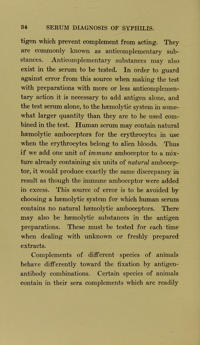 tigen which prevent complement from acting. They are commonly known as anticomplementary sub- stances. Anticomplementary substances may also exist in the serum to be tested. In order to guard against error from this source when making the test with preparations with more or less anticomplemen- tary action it is necessary to add antigen alone, and the test serum alone, to the haemolytic system in some- what larger quantity than they are to be used com- bined in the test. Human serum may contain natural haemolytic amboceptors for the erythrocytes in use when the erythrocjrtes belong to alien bloods. Thus if we add one unit of immune amboceptor to a mix- ture already containing six units of natural ambocep- tor, it would produce exactly the same discrepancy in result as though the immune amboceptor were added in excess. This source of error is to be avoided by choosing a haemolytic system for which human serum contains no natural hsemolytic amboceptors. There may also be haemolytic substances in the antigen preparations. These must be tested for each time when dealing with unknown or freshly prepared extracts. Complements of different species of animals behave differently toward the fixation by antigen- antibody combinations. Certain species of animals contain in their sera complements which are readily