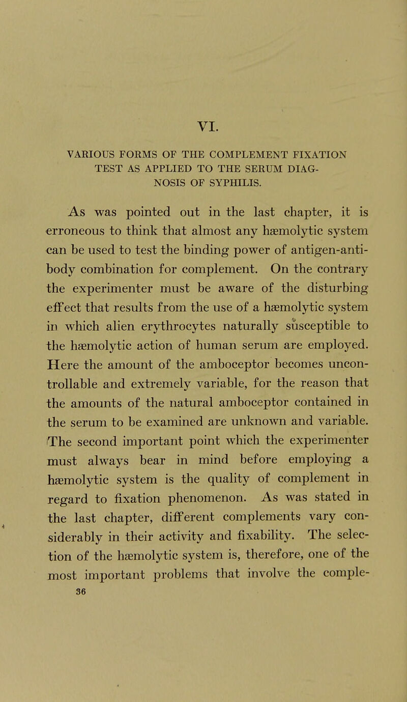 VI. VARIOUS FORMS OF THE COMPLEMENT FIXATION TEST AS APPLIED TO THE SERUM DIAG- NOSIS OF SYPHILIS. As was pointed out in the last chapter, it is erroneous to think that almost any haemolytic system can be used to test the binding power of antigen-anti- body combination for complement. On the contrary the experimenter must be aware of the disturbing effect that results from the use of a hsemolytic system in which alien erythrocytes naturally susceptible to the hsemolytic action of human serum are employed. Here the amount of the amboceptor becomes uncon- trollable and extremely variable, for the reason that the amounts of the natural amboceptor contained in the serum to be examined are unknown and variable. The second important point which the experimenter must always bear in mind before employing a hsemolytic system is the quality of complement in regard to fixation phenomenon. As was stated in the last chapter, different complements vary con- siderably in their activity and fixability. The selec- tion of the hasmolytic system is, therefore, one of the most important problems that involve the comple-