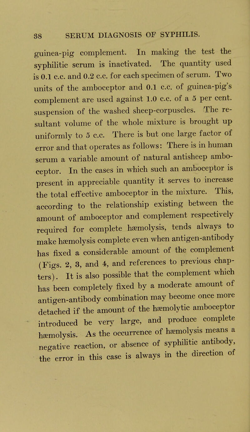 guinea-pig complement. In making the test the syphilitic serum is inactivated. The quantity used is 0.1 c.c. and 0.2 c.c. for each specimen of serum. Two units of the amboceptor and 0.1 c.c. of guinea-pig's complement are used against 1.0 c.c. of a 5 per cent, suspension of the washed sheep-corpuscles. The re- sultant volume of the whole mixture is brought up uniformly to 5 c.c. There is but one large factor of error and that operates as follows: There is in human serum a variable amount of natural antisheep ambo- ceptor. In the cases in which such an amboceptor is present in appreciable quantity it serves to increase the total effective amboceptor m the mixture. This, according to the relationship existing between the amount of amboceptor and complement respectively required for complete haemolysis, tends always to make hemolysis complete even when antigen-antibody has fixed a considerable amount of the complement (Figs. 2, 3, and 4, and references to previous chap- tersl. It is also possible that the complement which has been completely fixed by a moderate amount of antigen-antibody combination may become once more detached if the amount of the haemolytic amboceptor introduced be very large, and produce complete haemolysis. As the occurrence of haemolysis means a negative reaction, or absence of syphihtic antibody, the error in this case is always in the direction of