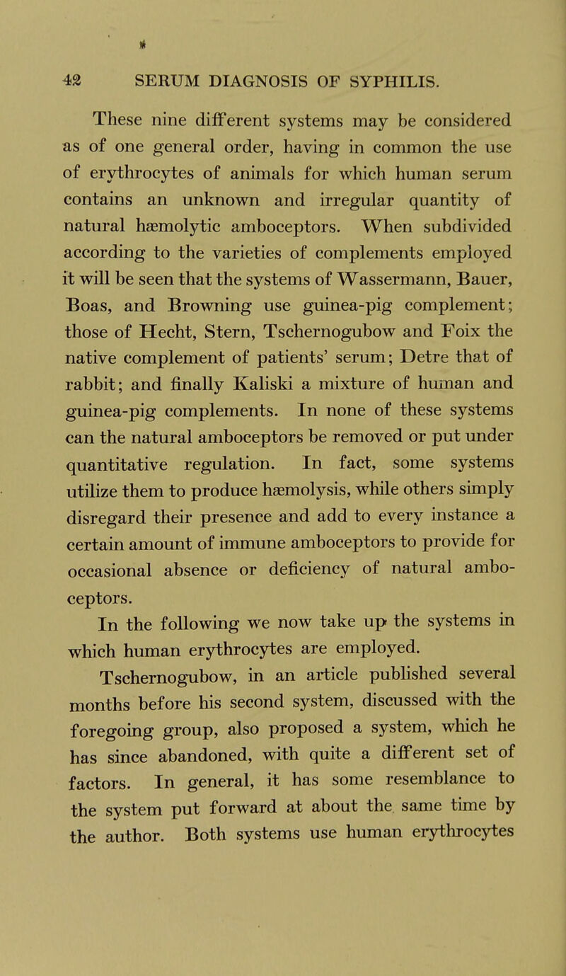 These nine different systems may be considered as of one general order, having in common the use of erythrocytes of animals for which human serum contains an unknown and irregular quantity of natural hsemolytic amboceptors. When subdivided according to the varieties of complements employed it will be seen that the systems of Wassermann, Bauer, Boas, and Browning use guinea-pig complement; those of Hecht, Stern, Tschernogubow and Foix the native complement of patients' serum; Detre that of rabbit; and finally Kaliski a mixture of human and guinea-pig complements. In none of these systems can the natural amboceptors be removed or put under quantitative regulation. In fact, some systems utilize them to produce haemolysis, while others simply disregard their presence and add to every instance a certain amount of immune amboceptors to provide for occasional absence or deficiency of natural ambo- ceptors. In the following we now take up the systems in which human erythrocytes are employed. Tschernogubow, in an article pubHshed several months before his second system, discussed with the foregoing group, also proposed a system, which he has since abandoned, with quite a difi'erent set of factors. In general, it has some resemblance to the system put forward at about the same time by the author. Both systems use human erythrocytes