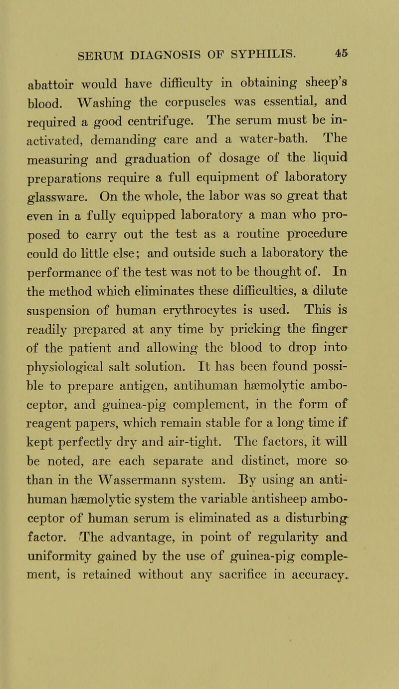 abattoir would have difficulty in obtaining sheep's blood. Washing the corpuscles was essential, and required a good centrifuge. The serum must be in- activated, demanding care and a water-bath. The measuring and graduation of dosage of the hquid preparations require a full equipment of laboratory- glassware. On the whole, the labor was so great that even in a fully equipped laboratory a man who pro- posed to carry out the test as a routine procedure could do little else; and outside such a laboratory the performance of the test was not to be thought of. In the method which eliminates these difficulties, a dilute suspension of human erythrocytes is used. This is readily prepared at any time by pricking the finger of the patient and allowing the blood to drop into physiological salt solution. It has been found possi- ble to prepare antigen, antihuman hgemolytic ambo- ceptor, and guinea-pig complement, in the form of reagent papers, which remain stable for a long time if kept perfectly dry and air-tight. The factors, it will be noted, are each separate and distinct, more so than in the Wassermann system. By using an anti- human hsemolytic system the variable antisheep ambo- ceptor of human serum is eliminated as a disturbing factor. The advantage, in point of regularity and uniformity gained by the use of guinea-pig comple- ment, is retained without any sacrifice in accuracj''^