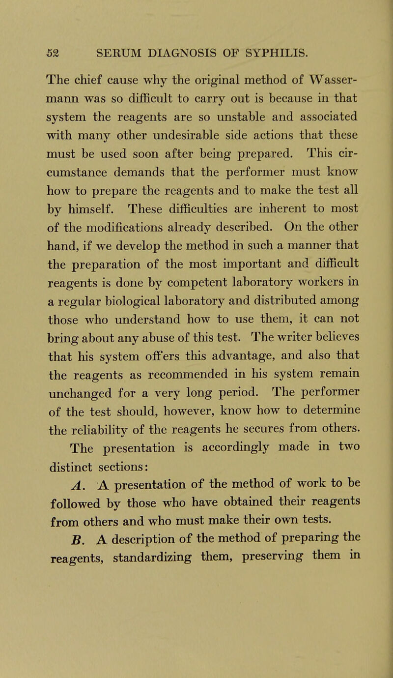 The chief cause why the original method of Wasser- mann was so difficult to carry out is because in that system the reagents are so unstable and associated with many other undesirable side actions that these must be used soon after being prepared. This cir- cumstance demands that the performer must know how to prepare the reagents and to make the test all by himself. These difficulties are inherent to most of the modifications already described. On the other hand, if we develop the method in such a manner that the preparation of the most important and difficult reagents is done by competent laboratory workers in a regular biological laboratory and distributed among those who understand how to use them, it can not bring about any abuse of this test. The writer believes that his system offers this advantage, and also that the reagents as recommended in his system remain unchanged for a very long period. The performer of the test should, however, know how to determine the reliability of the reagents he secures from others. The presentation is accordingly made in two distinct sections: A. A presentation of the method of work to be followed by those who have obtained their reagents from others and who must make their own tests. B. A description of the method of preparing the reagents, standardizing them, preserving them in