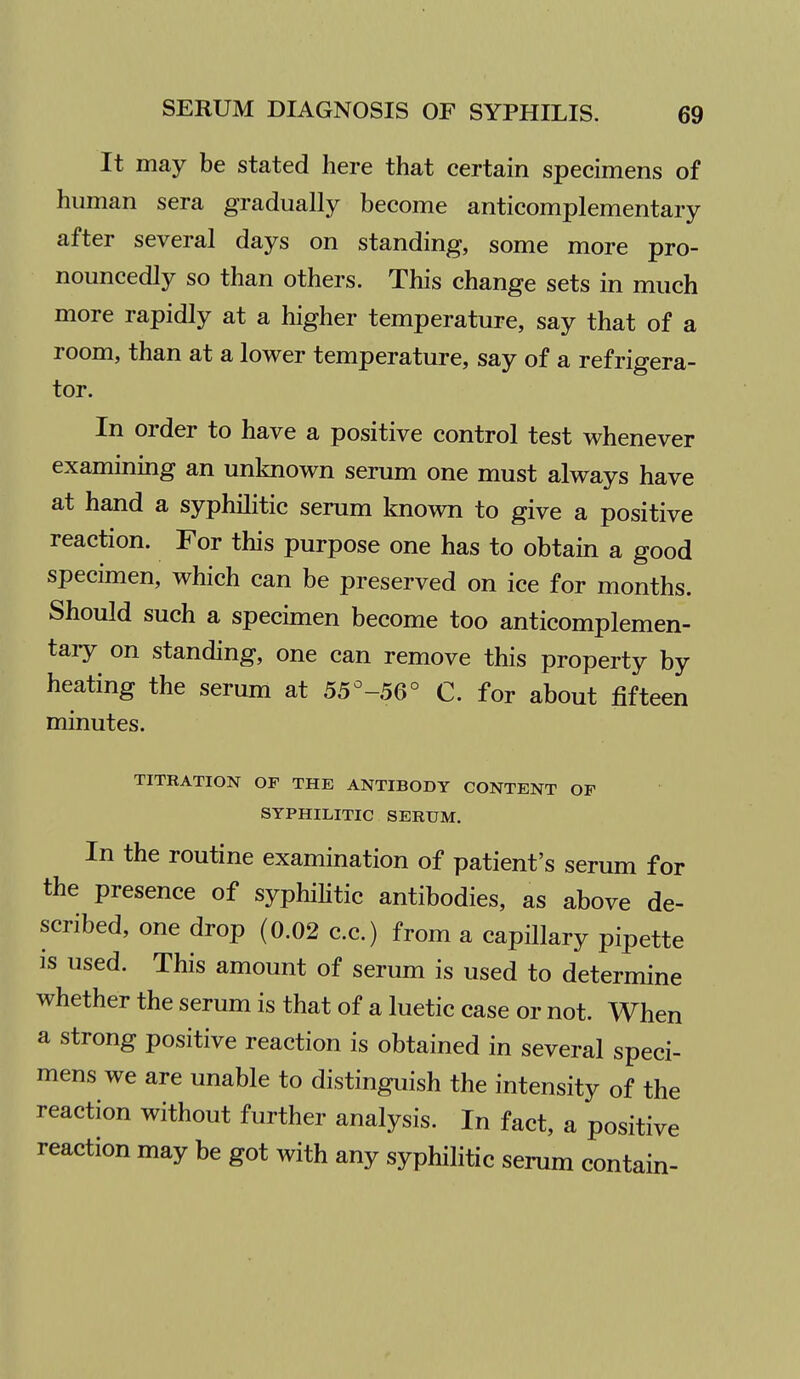 It may be stated here that certain specimens of human sera gradually become anticomplementary after several days on standing, some more pro- nouncedly so than others. This change sets in much more rapidly at a higher temperature, say that of a room, than at a lower temperature, say of a refrigera- tor. In order to have a positive control test whenever examining an unknown serum one must always have at hand a syphilitic serum known to give a positive reaction. For this purpose one has to obtain a good specimen, which can be preserved on ice for months. Should such a specimen become too anticomplemen- tary on standing, one can remove this property by heating the serum at 55^-56° C. for about fifteen minutes. TITRATION OF THE ANTIBODY CONTENT OF SYPHILITIC SERUM, In the routine examination of patient's serum for the presence of syphiHtic antibodies, as above de- scribed, one drop (0.02 c.c.) from a capillary pipette is used. This amount of serum is used to determine whether the serum is that of a luetic case or not. When a strong positive reaction is obtained in several speci- mens we are unable to distinguish the intensity of the reaction without further analysis. In fact, a positive reaction may be got with any syphilitic serum contain-