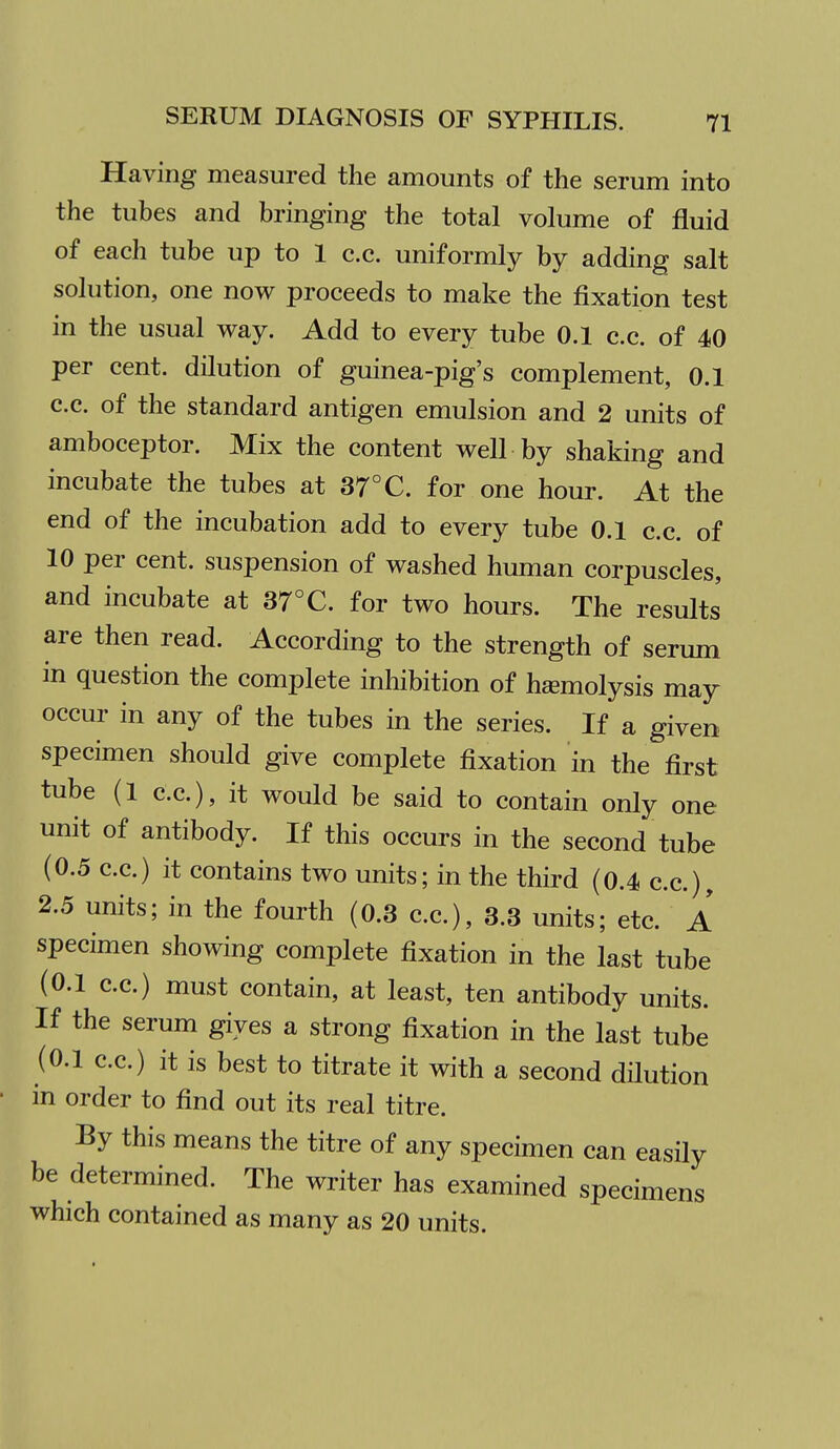 Having measured the amounts of the serum into the tubes and bringing the total volume of fluid of each tube up to 1 c.c. uniformly by adding salt solution, one now proceeds to make the fixation test in the usual way. Add to every tube 0.1 c.c. of 40 per cent, dilution of guinea-pig's complement, 0.1 c.c. of the standard antigen emulsion and 2 units of amboceptor. Mix the content well by shaking and incubate the tubes at 37°C. for one hour. At the end of the incubation add to every tube 0.1 c.c. of 10 per cent, suspension of washed human corpuscles, and incubate at 37°C. for two hours. The results are then read. According to the strength of serum in question the complete inhibition of hemolysis may occur in any of the tubes in the series. If a given specimen should give complete fixation in the first tube (1 c.c), it would be said to contain only one unit of antibody. If this occurs in the second tube (0.5 c.c.) it contains two units; in the third (0.4 c.c), 2.5 units; in the fourth (0.3 c.c), 3.3 units; etc A specimen showing complete fixation in the last tube (0.1 cc) must contain, at least, ten antibody units. If the serum gives a strong fixation in the last tube (0.1 cc.) it is best to titrate it with a second dilution in order to find out its real titre. By this means the titre of any specimen can easily be determined. The writer has examined specimens which contained as many as 20 units.