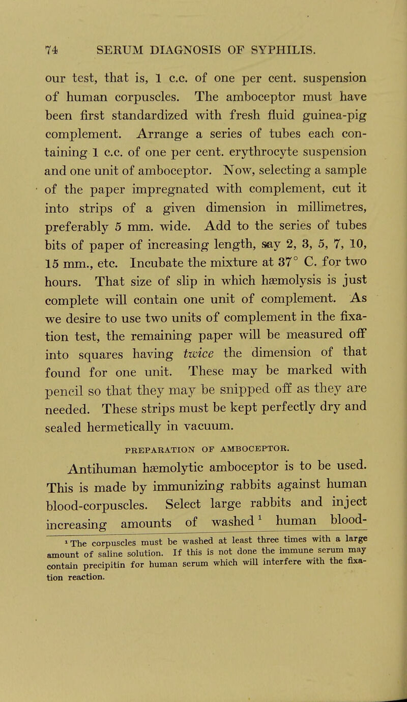 our test, that is, 1 c.c. of one per cent, suspension of human corpuscles. The amboceptor must have been first standardized with fresh fluid guinea-pig complement. Arrange a series of tubes each con- taining 1 c.c. of one per cent, erythrocyte suspension and one unit of amboceptor. Now, selecting a sample of the paper impregnated with complement, cut it into strips of a given dimension in milHmetres, preferably 5 mm. wide. Add to the series of tubes bits of paper of increasing length, say 2, 3, 5, 7, 10, 15 nmi., etc. Incubate the mixture at 37° C. for two hours. That size of shp in which hsemolysis is just complete will contain one unit of complement. As we desire to use two units of complement in the fixa- tion test, the remaining paper will be measured off into squares having twice the dimension of that found for one unit. These may be marked with pencil so that they may be snipped off as they are needed. These strips must be kept perfectly dry and sealed hermetically in vacuum. PREPARATION OF AMBOCEPTOR. Antihuman haemolytic amboceptor is to be used. This is made by immunizing rabbits against human blood-corpuscles. Select large rabbits and inject increasing amounts of washed' human blood- »The corpuscles must be washed at least three times with a large amount of saline solution. If this is not done the immune serum may contain precipitin for human serum which will interfere with the fixa- tion reaction.