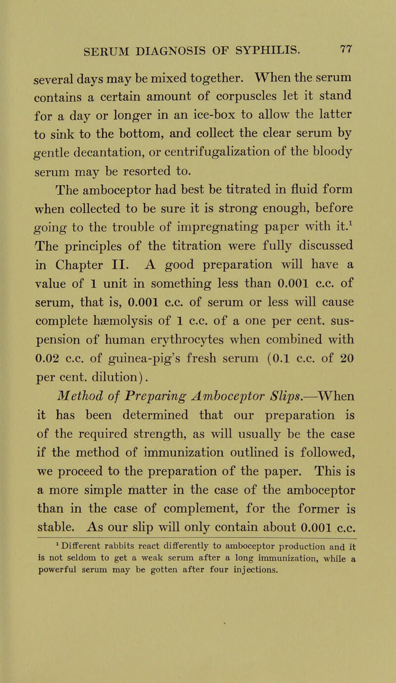 several days may be mixed together. When the serum contains a certain amount of corpuscles let it stand for a day or longer in an ice-box to allow the latter to sink to the bottom, and collect the clear serum by gentle decantation, or centrifugalization of the bloody serum may be resorted to. The amboceptor had best be titrated in fluid form when collected to be sure it is strong enough, before going to the trouble of impregnating paper with it.^ The principles of the titration were fully discussed in Chapter II. A good preparation will have a value of 1 unit in something less than 0.001 c.c. of serum, that is, 0.001 c.c. of serum or less wiU cause complete haemolysis of 1 c.c. of a one per cent, sus- pension of human erythrocytes when combined with 0.02 c.c. of guinea-pig's fresh serum (0.1 c.c. of 20 per cent, dilution). Method of Preparing Amboceptor Slips.—^When it has been determined that our preparation is of the required strength, as will usually be the case if the method of immunization outhned is followed, we proceed to the preparation of the paper. This is a more simple matter in the case of the amboceptor than in the case of complement, for the former is stable. As our shp will only contain about 0.001 c.c. ^ Different rabbits react differently to amboceptor production and it is not seldom to get a weak serum after a long immunization, while a powerful serum may be gotten after four injections.