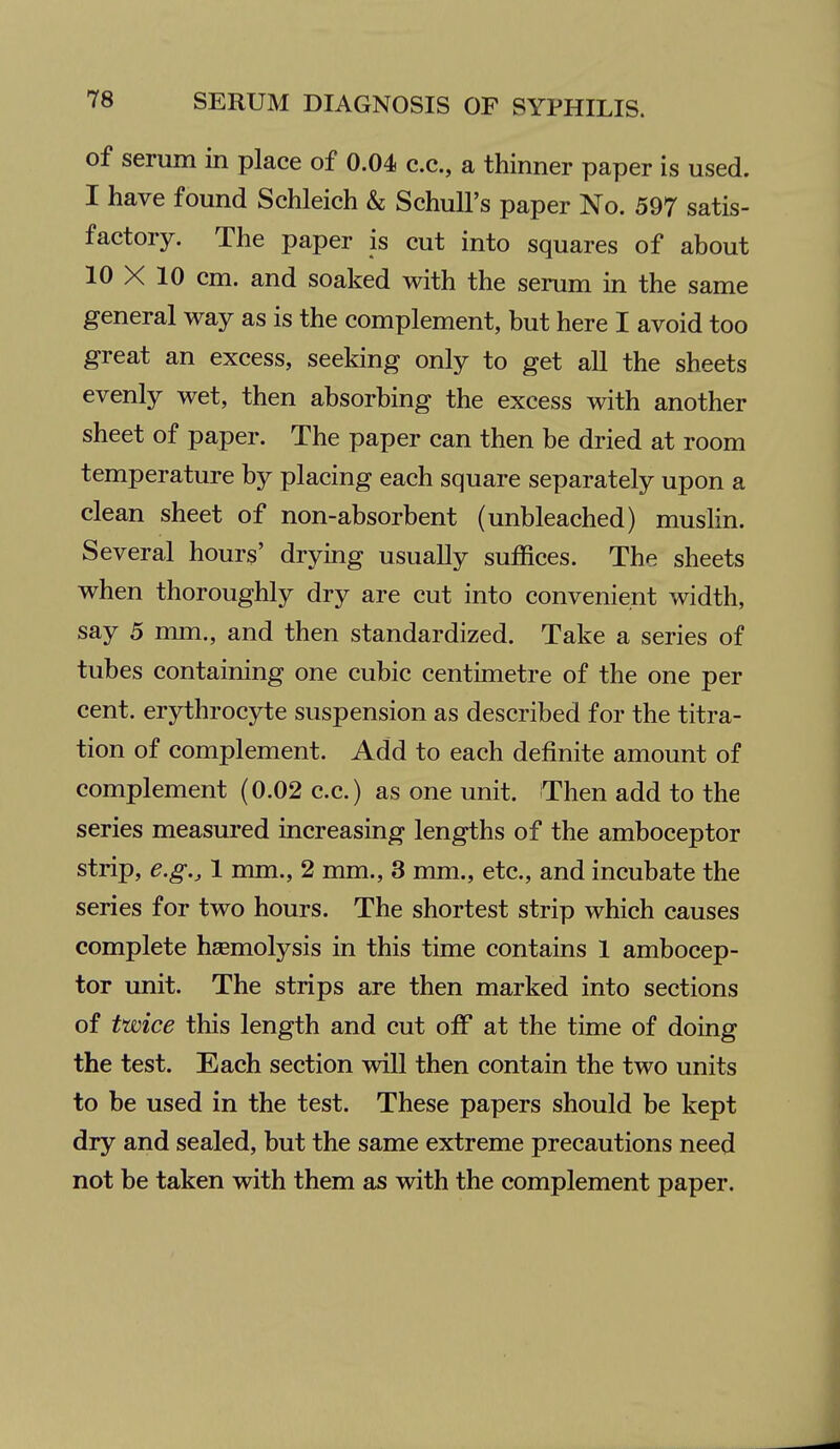 of serum in place of 0.04 c.c, a thinner paper is used. I have found Schleich & SchuU's paper No. 597 satis- factory. The paper is cut into squares of about 10 X 10 cm. and soaked with the serum in the same general way as is the complement, but here I avoid too great an excess, seeking only to get all the sheets evenly wet, then absorbing the excess with another sheet of paper. The paper can then be dried at room temperature by placing each square separately upon a clean sheet of non-absorbent (unbleached) muslin. Several hours' drying usually suffices. The sheets when thoroughly dry are cut into convenient width, say 5 mm., and then standardized. Take a series of tubes containing one cubic centimetre of the one per cent, erythrocyte suspension as described for the titra- tion of complement. Add to each definite amount of complement (0.02 c.c.) as one unit. Then add to the series measured increasing lengths of the amboceptor strip, e.g., 1 mm., 2 mm., 3 mm., etc., and incubate the series for two hours. The shortest strip which causes complete haemolysis in this time contains 1 ambocep- tor unit. The strips are then marked into sections of twice this length and cut off at the time of doing the test. Each section will then contain the two units to be used in the test. These papers should be kept dry and sealed, but the same extreme precautions need not be taken with them as with the complement paper.