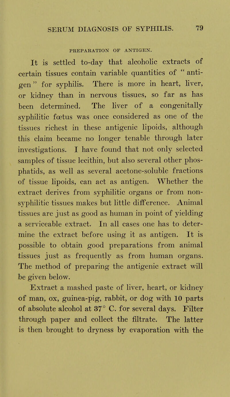 PREPARATION OF ANTIGEN. It is settled to-day that alcoholic extracts of certain tissues contain variable quantities of  anti- gen  for syphilis. There is more in heart, liver, or Iddney than in nervous tissues, so far as has been determined. The liver of a congenitally syphilitic foetus was once considered as one of the tissues richest in these antigenic lipoids, although this claim became no longer tenable through later investigations. I have found that not only selected samples of tissue lecithin, but also several other phos- phatids, as well as several acetone-soluble fractions of tissue lipoids, can act as antigen. Whether the extract derives from syphilitic organs or from non- syphilitic tissues makes but little difference. Animal tissues are just as good as human in point of yielding a serviceable extract. In all cases one has to deter- mine the extract before using it as antigen. It is possible to obtain good preparations from animal tissues just as frequently as from human organs. The method of preparing the antigenic extract will be given below. Extract a mashed paste of liver, heart, or kidney of man, ox, guinea-pig, rabbit, or dog with 10 parts of absolute alcohol at 37° C. for several days. Filter through paper and collect the filtrate. The latter is then brought to dryness by evaporation with the