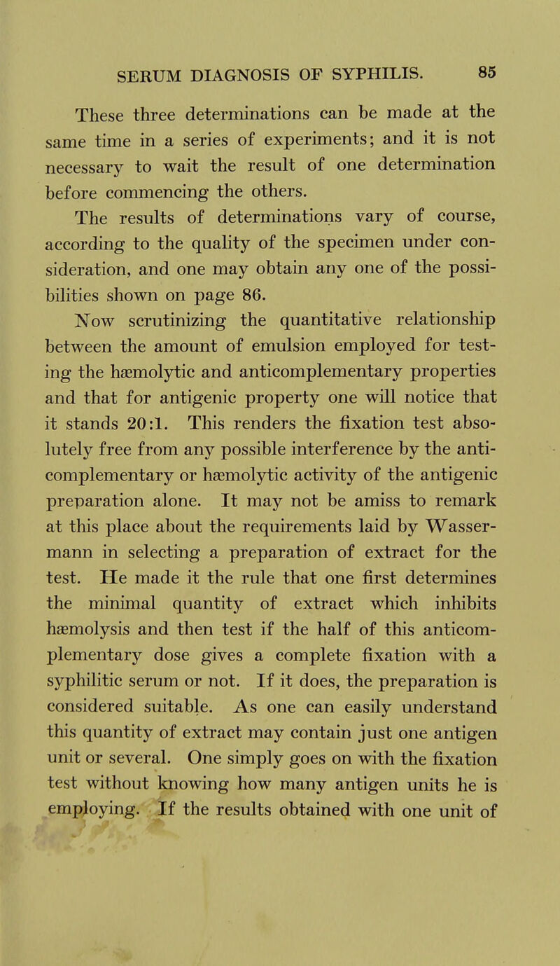 These three determinations can be made at the same time in a series of experiments; and it is not necessary to wait the result of one determination before commencing the others. The results of determinations vary of course, according to the quality of the specimen under con- sideration, and one may obtain any one of the possi- bilities shown on page 86. Now scrutinizing the quantitative relationship between the amount of emulsion employed for test- ing the hemolytic and anticomplementary properties and that for antigenic property one will notice that it stands 20:1. This renders the fixation test abso- lutely free from any possible interference by the anti- complementary or haemolytic activity of the antigenic preparation alone. It may not be amiss to remark at this place about the requirements laid by Wasser- mann in selecting a preparation of extract for the test. He made it the rule that one first determines the minimal quantity of extract which inhibits haemolysis and then test if the half of this anticom- plementary dose gives a complete fixation with a syphilitic serum or not. If it does, the preparation is considered suitable. As one can easily understand this quantity of extract may contain just one antigen unit or several. One simply goes on with the fixation test without knowing how many antigen units he is employing. If the results obtained with one unit of