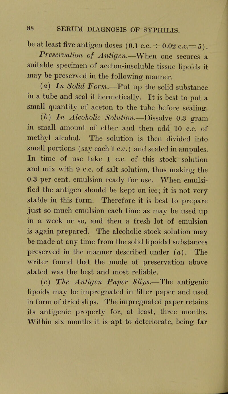 be at least five antigen doses (0.1 c.c. ^ 0.02 c.c.== 5). Preservation of Antigen.—When one secures a suitable specimen of aceton-insoluble tissue lipoids it may be preserved in the following manner. (a) In Solid Form.—Put up the solid substance in a tube and seal it hermetically. It is best to put a small quantity of aceton to the tube before sealing. {h) In Alcoholic Solution.—Dissolve 0.3 gram in small amount of ether and then add 10 c.c. of methyl alcohol. The solution is then divided into small portions (say each 1 c.c.) and sealed in ampules. In time of use take 1 c.c. of this stock solution and mix with 9 c.c. of salt solution, thus making the 0.3 per cent, emulsion ready for use. When emulsi- fied the antigen should be kept on ice; it is not very stable in this form. Therefore it is best to prepare just so much emulsion each time as may be used up in a week or so, and then a fresh lot of emulsion is again prepared. The alcoholic stock solution may be made at any time from the solid lipoidal substances preserved in the manner described under (a). The writer found that the mode of preservation above stated was the best and most reliable. (c) The Antigen Paper Slips.—The antigenic lipoids may be impregnated in filter paper and used in form of dried slips. The impregnated paper retains its antigenic property for, at least, three months. Within six months it is apt to deteriorate, being far