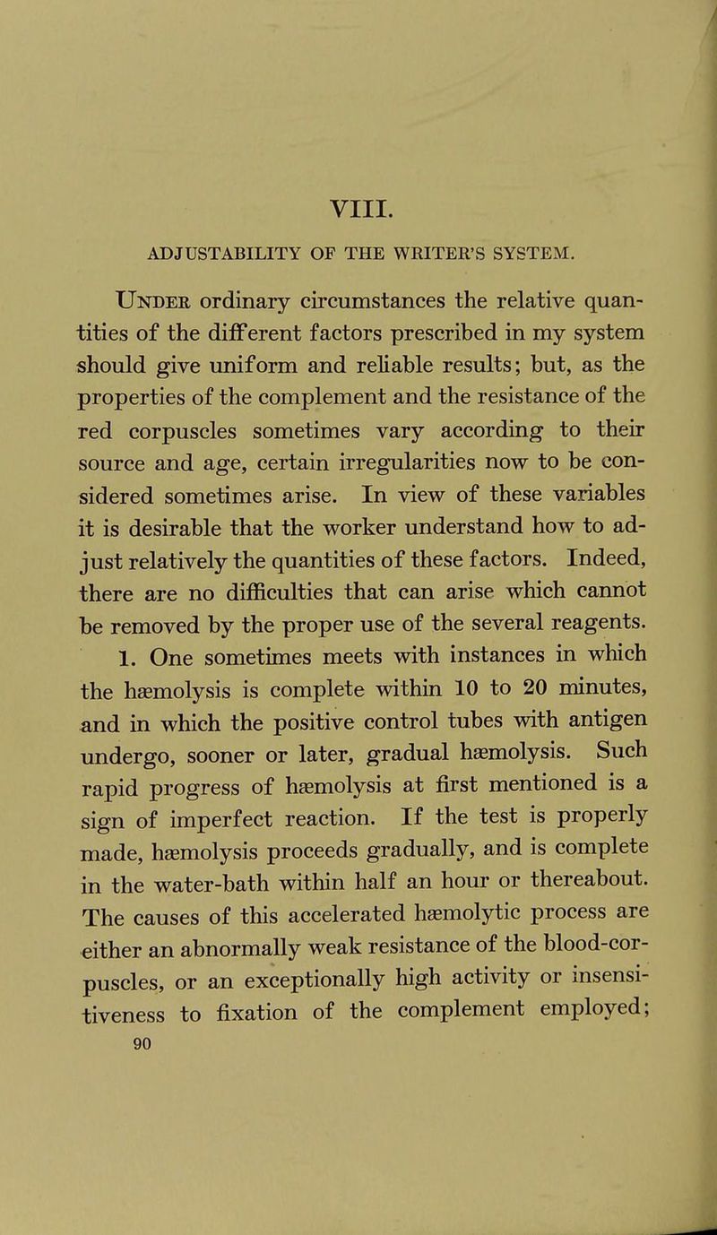 VIII. ADJUSTABILITY OF THE WRITER'S SYSTEM. Under ordinary circumstances the relative quan- tities of the different factors prescribed in my system should give uniform and reliable results; but, as the properties of the complement and the resistance of the red corpuscles sometimes vary according to their source and age, certain irregularities now to be con- sidered sometimes arise. In view of these variables it is desirable that the worker understand how to ad- just relatively the quantities of these factors. Indeed, there are no difficulties that can arise which cannot be removed by the proper use of the several reagents. 1. One sometimes meets with instances in which the hemolysis is complete within 10 to 20 minutes, and in which the positive control tubes with antigen undergo, sooner or later, gradual haemolysis. Such rapid progress of haemolysis at first mentioned is a sign of imperfect reaction. If the test is properly made, haemolysis proceeds gradually, and is complete in the water-bath within half an hour or thereabout. The causes of this accelerated hemolytic process are either an abnormally weak resistance of the blood-cor- puscles, or an exceptionally high activity or insensi- tiveness to fixation of the complement employed;
