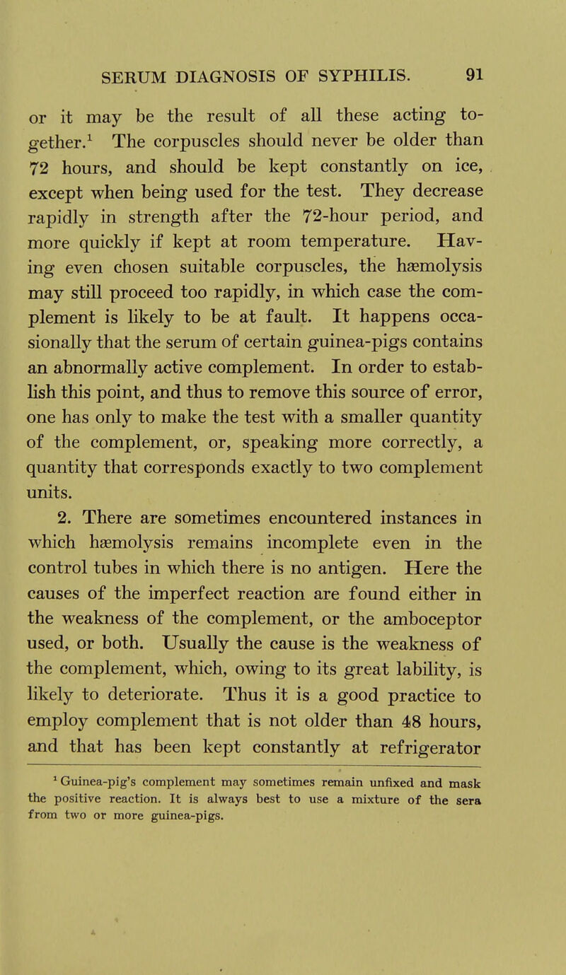 or it may be the result of all these acting to- gether/ The corpuscles should never be older than 72 hours, and should be kept constantly on ice, except when being used for the test. They decrease rapidly in strength after the 72-hour period, and more quickly if kept at room temperature. Hav- ing even chosen suitable corpuscles, the haemolysis may still proceed too rapidly, in which case the com- plement is likely to be at fault. It happens occa- sionally that the serum of certain guinea-pigs contains an abnormally active complement. In order to estab- hsh this point, and thus to remove this source of error, one has only to make the test with a smaller quantity of the complement, or, speaking more correctly, a quantity that corresponds exactly to two complement units. 2. There are sometimes encountered instances in which haemolysis remains incomplete even in the control tubes in which there is no antigen. Here the causes of the imperfect reaction are found either in the weakness of the complement, or the amboceptor used, or both. Usually the cause is the weakness of the complement, which, owing to its great lability, is likely to deteriorate. Thus it is a good practice to employ complement that is not older than 48 hours, and that has been kept constantly at refrigerator * Guinea-pig's complement may sometimes remain imfixed and mask the positive reaction. It is always best to use a mixture of the sera from two or more guinea-pigs.