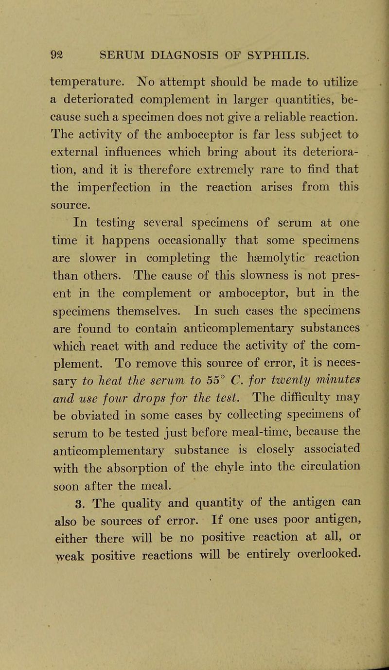 temperature. No attempt should be made to utilize a deteriorated complement in larger quantities, be- cause such a specimen does not give a reliable reaction. The activity of the amboceptor is far less subject to external influences which bring about its deteriora- tion, and it is therefore extremely rare to find that the imperfection in the reaction arises from this source. In testing several specimens of serum at one time it happens occasionally that some specimens are slower in completing the hsemolytic reaction than others. The cause of this slowness is not pres- ent in the complement or amboceptor, but in the specimens themselves. In such cases the specimens are found to contain anticomplementary substances which react with and reduce the activity of the com- plement. To remove this source of error, it is neces- sary to heat the serum to 55° C. for twenty minutes and use four drops for the test. The difficulty may be obviated in some cases by collecting specimens of serum to be tested just before meal-time, because the anticomplementary substance is closely associated with the absorption of the chyle into the circulation soon after the meal. 3. The quality and quantity of the antigen can also be sources of error. If one uses poor antigen, either there will be no positive reaction at aU, or weak positive reactions will be entirely overlooked.
