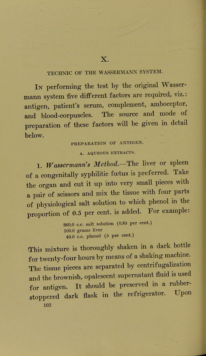 X. TECHNIC OF THE WASSERMANN SYSTEM. In performing the test by the original Wasser- mann system five different factors are required, viz.: antigen, patient's sermn, complement, amboceptor, and blood-corpuscles. The source and mode of preparation of these factors will be given in detail below. PREPARATION OF ANTIGEN. A. AQUEOUS EXTRACTS. 1. Wassermann's Method.—The liver or spleen of a congenitaUy syphHitic foetus is preferred. Take the organ and cut it up into very small pieces with a pair of scissors and mix the tissue with four parts of physiological salt solution to which phenol in the proportion of 0.5 per cent, is added. For example: 860.0 c.c. salt solution (0.85 per cent.) 100.0 grams liver 40.0 c.c. phenol (5 per cent.) This mixture is thoroughly shaken in a dark bottle for twenty-four hours by means of a shaking machine. The tissue pieces are separated by centrifugalization and the brownish, opalescent supernatant fluid is used for antigen. It should be preserved in a rubber- stoppered dark flask in the refrigerator. Upon