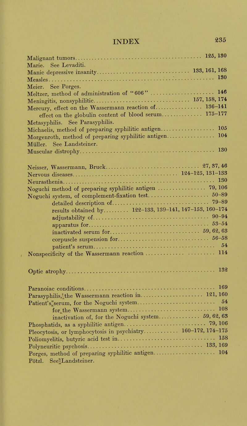 Malignant tumors Marie. See Levaditi. Manic depressive insanity Measles • '^^^ Meier. See Porges. Meltzer, method of administration of  606 146 Meningitis, nonsyphilitic 1^'''' 1^^» ^''^^ Mercury, eflFect on the Wassermann reaction of 136-141 effect on the globulin content of blood serum 175-177 Metasyphilis. See Parasyphilis. Michaelis, method of preparing syphilitic antigen 105 Morgenroth, method of preparing syphilitic antigen 104 Miiller. See Landsteiner. Muscular distrophy Neisser, Wassermann, Bruck 27, 37, 46 Nervous diseases 124-125,131-133 Neurasthenia Noguchi method of preparing syphilitic antigen 79, 106 Noguchi system, of complement-fixation test 50-89 detailed description of 79-89 results obtained by 122-133, 139-141, 147-153, 160-174 adjustability of 90-94 apparatus for 53-54 inactivated serum for 59, 62, 63 corpuscle suspension for 56-58 patient's serum ^4 Nonspecificity of the Wassermann reaction 114 Optic atrophy 1^^ Paranoiac conditions 1^9 Parasyphilis,'^the Wassermann reaction in 121, 160 Patient's^serum, for the Noguchi system 54 for^the Wassermann system 108 inactivation of, for the Noguchi system 59, 62, 63 Phosphatids, as a syphilitic antigen '79, 106 Pleocytosis, or lymphocytosis in psychiatry 160-172, 174-175 Poliomyelitis, butyric acid test in 158 Polyneuritic psychosis 133, 169 Porges, method of preparing syphilitic antigen 104 Potzl. See^Landsteiner.