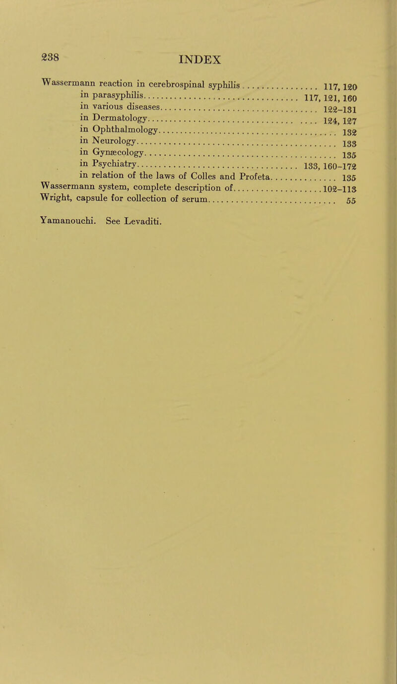 Wassermann reaction in cerebrospinal syphilis 117 120 in parasyphilis 117^ 12l[ 160 in various diseases 122-131 in Dermatology 124^ I27 in Ophthalmology J32 in Neurology jgg in Gynaecology I35 in Psychiatry 133^ 160-172 in relation of the laws of CoUes and Profeta 135 Wassermann system, complete description of 102-llS Wright, capsule for collection of serum 55 Yamanouchi. See Levaditi.