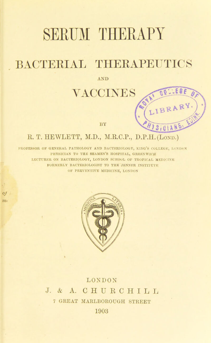 BACTERIAL THERAPEUTIC S AND R. T. HEWLETT, M.D., M.R.C.P., D.P.H.(Lond.) PROFESSOR OF GENERAL PATHOLOGY AND BACTERIOLOGY, KING’S COLLEGE, LONDON PHYSICIAN TO THE SEAMEN’S HOSPITAL, GREENWICH LECTURER ON BACTERIOLOGY, LONDON SCHOOL OF TROPICAL MEDICINE FORMERLY BACTERIOLOGIST TO THE JENNER INSTITUTE OF PREVENTIVE MEDICINE, LONDON LONDON J. & A. CHURCHILL 7 GREAT MARLBOROUGH STREET 1903