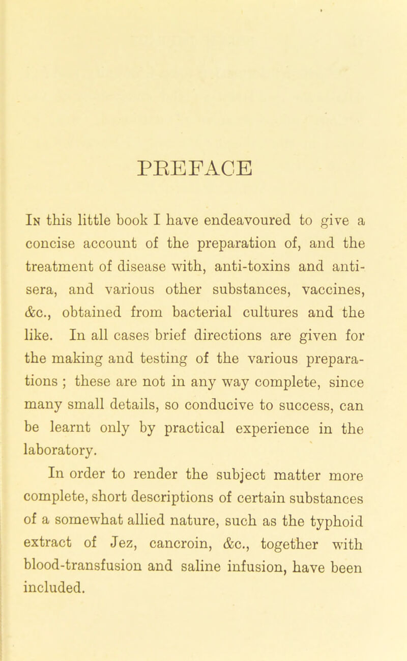 PREFACE In this little book I have endeavoured to give a concise account of the preparation of, and the treatment of disease with, anti-toxins and anti- sera, and various other substances, vaccines, &c., obtained from bacterial cultures and the like. In all cases brief directions are given for the making and testing of the various prepara- tions ; these are not in any way complete, since many small details, so conducive to success, can be learnt only by practical experience in the laboratory. In order to render the subject matter more complete, short descriptions of certain substances of a somewhat allied nature, such as the typhoid extract of Jez, cancroin, &c., together with blood-transfusion and saline infusion, have been included.