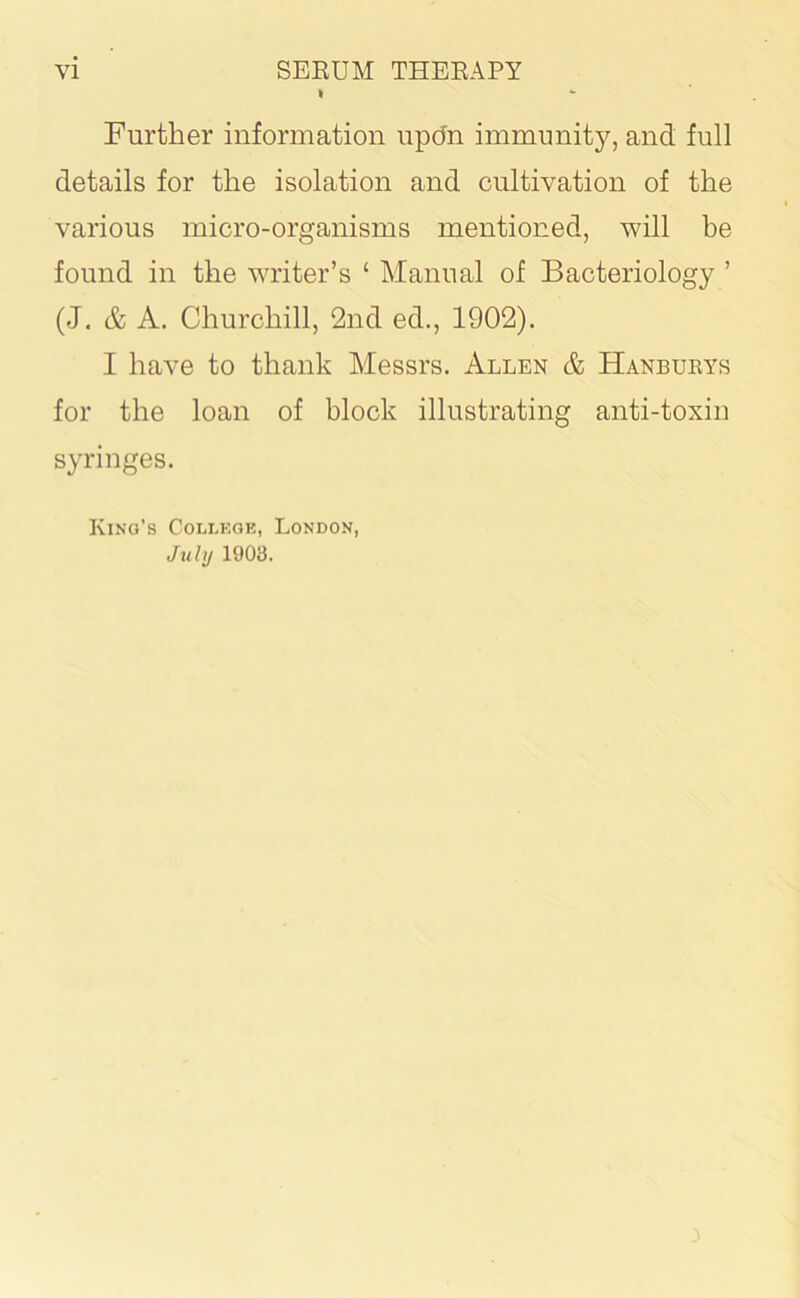 I Further information updn immunity, and full details for the isolation and cultivation of the various micro-organisms mentioned, will be found in the writer’s ‘ Manual of Bacteriology ’ (J. & A. Churchill, 2nd ed., 1902). I have to thank Messrs. Allen & Hanburys for the loan of block illustrating anti-toxin syringes. King’s College, London, July 1903. 3