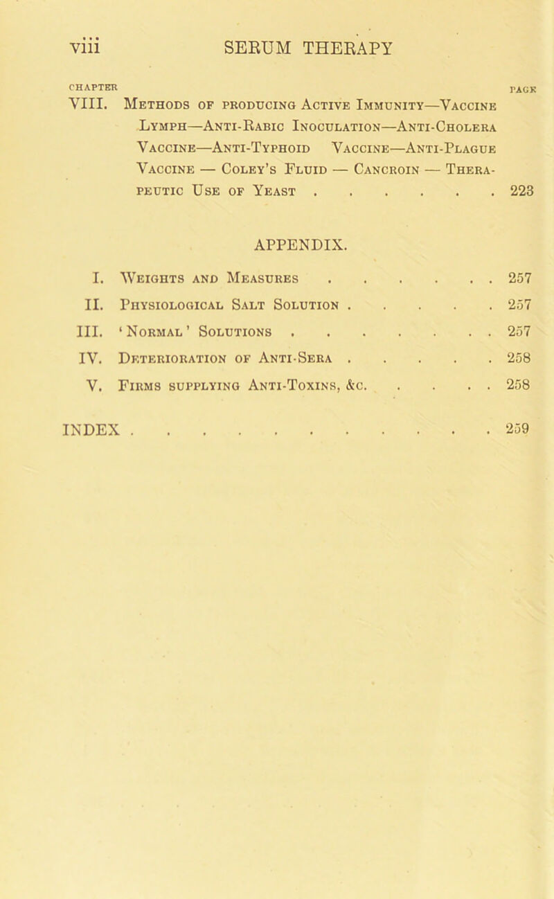 CHAPTER VIII. Methods of producing Active Immunity—Vaccine Lymph—Anti-Rabic Inoculation—Anti-Cholera V accine—Anti-Typhoid Vaccine—Anti-Plague Vaccine — Coley’s Fluid — Cancroin — Thera- peutic Use of Yeast APPENDIX. I. Weights and Measures II. Physiological Salt Solution III. ‘Normal’ Solutions IV. Deterioration of Anti-Sera V. Firms supplying Anti-Toxins, &c TACK 223 257 257 257 258 258 INDEX . . 259