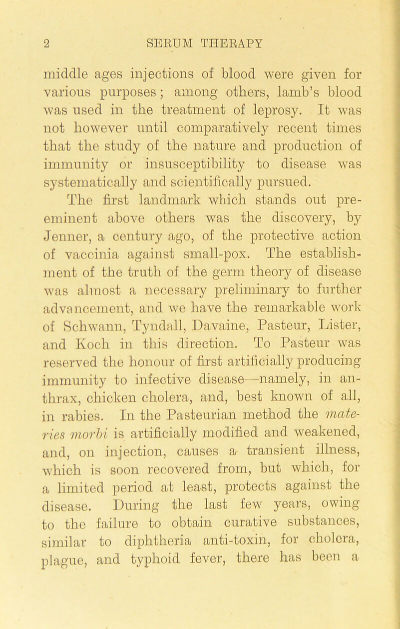 middle ages injections of blood were given for various purposes; among others, lamb’s blood was used in the treatment of leprosy. It was not however until comparatively recent times that the study of the nature and production of immunity or insusceptibility to disease was systematically and scientifically pursued. The first landmark which stands out pre- eminent above others was the discovery, by Jenner, a century ago, of the protective action of vaccinia against small-pox. The establish- ment of the truth of the germ theory of disease was almost a necessary preliminary to further advancement, and we have the remarkable work of Schwann, Tyndall, Davaine, Pasteur, Lister, and Koch in this direction. To Pasteur was reserved the honour of first artificially producing immunity to infective disease—namely, in an- thrax, chicken cholera, and, best known of all, in rabies. In the Pasteurian method the viate- ries inorbi is artificially modified and weakened, and, on injection, causes a transient illness, which is soon recovered from, but which, for a limited period at least, protects against the disease. During the last few years, owing to the failure to obtain curative substances, similar to diphtheria anti-toxin, for cholera, plague, and typhoid fever, there has been a