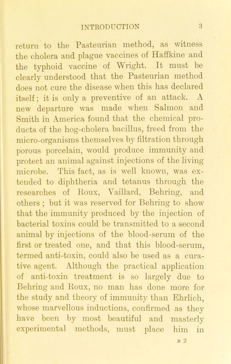 return to the Pasteurian method, as witness the cholera and plague vaccines of Haffkine and the typhoid vaccine of Wright. It must be clearly understood that the Pasteurian method does not cure the disease when this has declared itself; it is only a preventive of an attack. A new departure was made when Salmon and Smith in America found that the chemical pro- ducts of the liog-cholera bacillus, freed from the micro-organisms themselves by filtration through porous porcelain, would produce immunity and protect an animal against injections of the living microbe. This fact, as is well known, was ex- tended to diphtheria and tetanus through the researches of Roux, Vaillard, Behring, and others ; but it was reserved for Behring to show that the immunity produced by the injection of bacterial toxins could be transmitted to a second animal by injections of the blood-serum of the first or treated one, and that this blood-serum, termed anti-toxin, could also be used as a cura- tive agent. Although the practical application of anti-toxin treatment is so largely due to Behring and Roux, no man has done more, for the study and theory of immunity than Ehrlich, whose marvellous inductions, confirmed as they have been by most beautiful and masterly experimental methods, must place him in